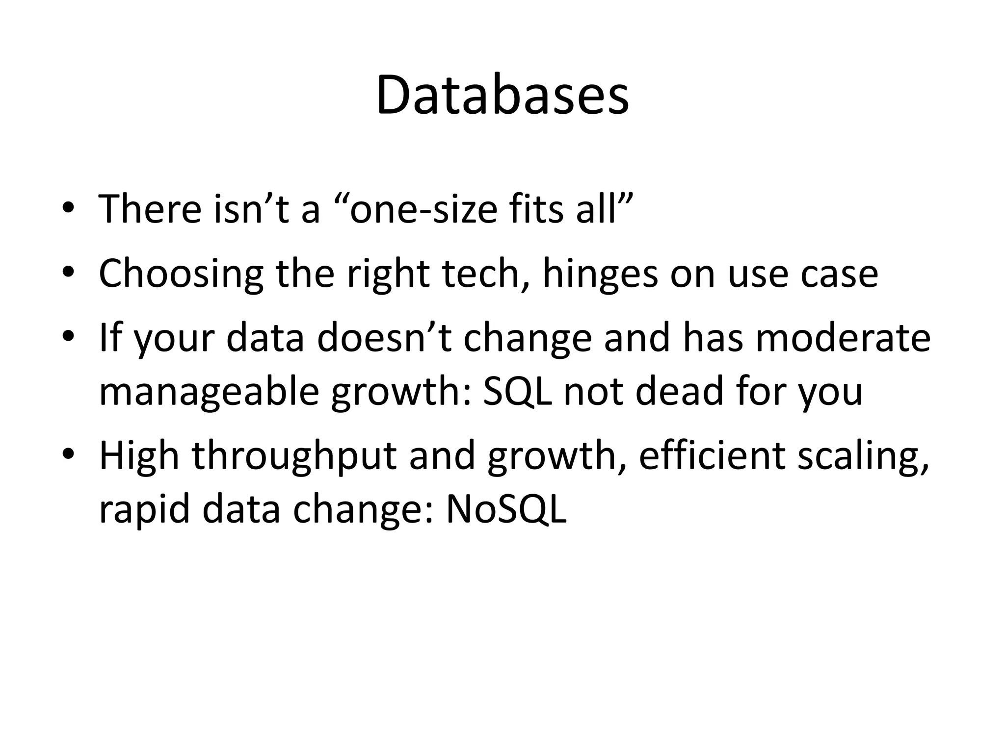 Databases
• There isn’t a “one-size fits all”
• Choosing the right tech, hinges on use case
• If your data doesn’t change and has moderate
manageable growth: SQL not dead for you
• High throughput and growth, efficient scaling,
rapid data change: NoSQL
 