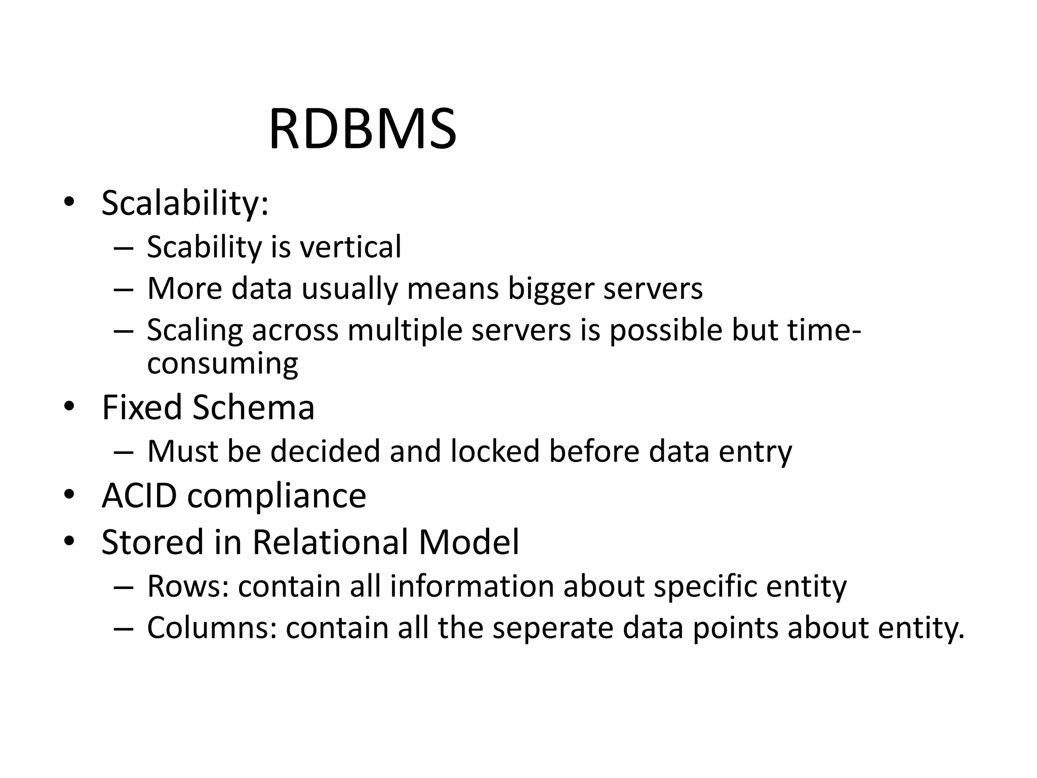 RDBMS
• Scalability:
– Scability is vertical
– More data usually means bigger servers
– Scaling across multiple servers is possible but time-
consuming
• Fixed Schema
– Must be decided and locked before data entry
• ACID compliance
• Stored in Relational Model
– Rows: contain all information about specific entity
– Columns: contain all the seperate data points about entity.
 