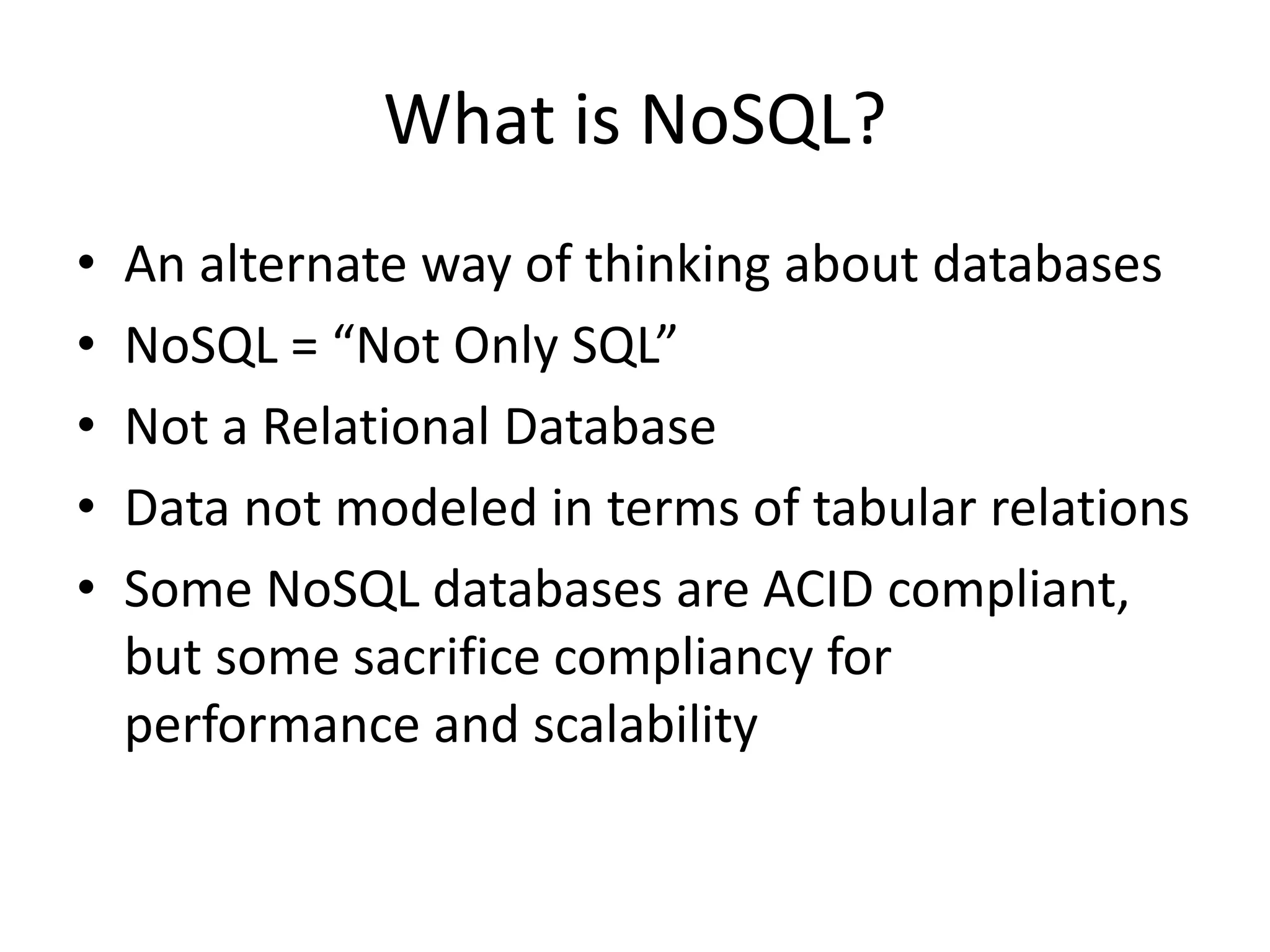 What is NoSQL?
• An alternate way of thinking about databases
• NoSQL = “Not Only SQL”
• Not a Relational Database
• Data not modeled in terms of tabular relations
• Some NoSQL databases are ACID compliant,
but some sacrifice compliancy for
performance and scalability
 