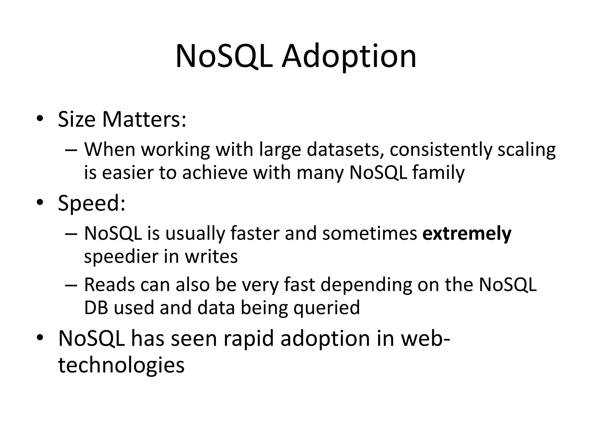 NoSQL Adoption
• Size Matters:
– When working with large datasets, consistently scaling
is easier to achieve with many NoSQL family
• Speed:
– NoSQL is usually faster and sometimes extremely
speedier in writes
– Reads can also be very fast depending on the NoSQL
DB used and data being queried
• NoSQL has seen rapid adoption in web-
technologies
 