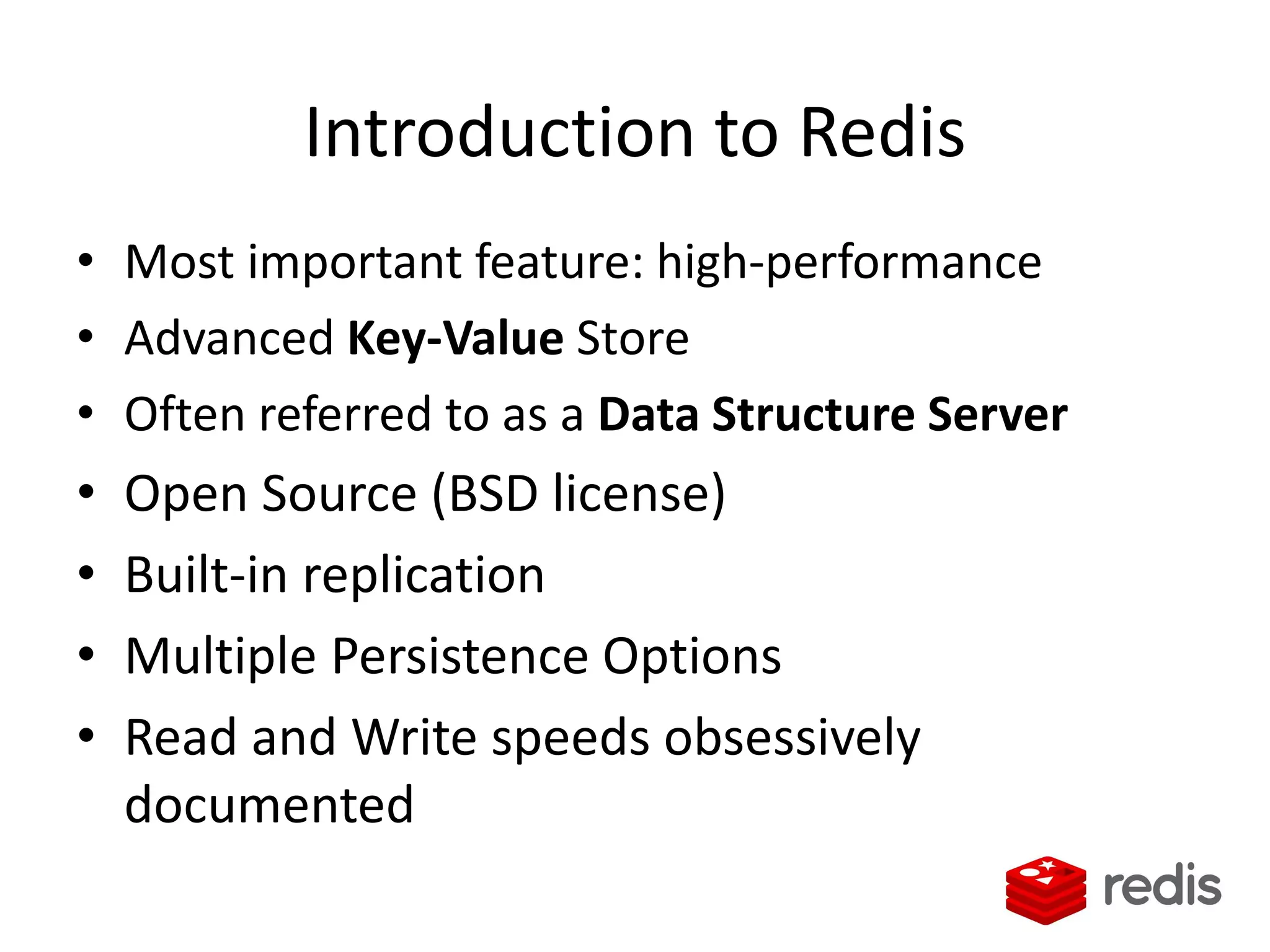 Introduction to Redis
• Most important feature: high-performance
• Advanced Key-Value Store
• Often referred to as a Data Structure Server
• Open Source (BSD license)
• Built-in replication
• Multiple Persistence Options
• Read and Write speeds obsessively
documented
 