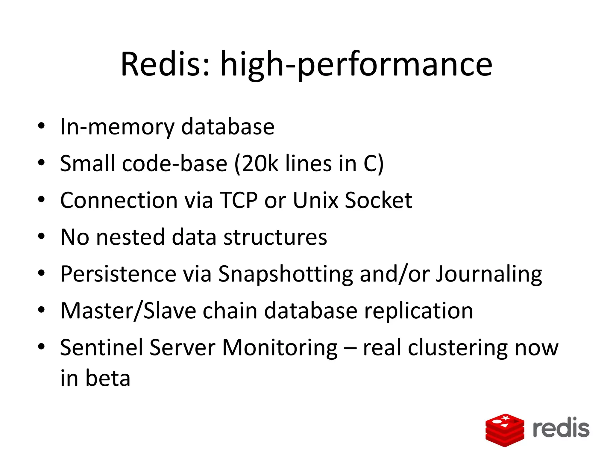 Redis: high-performance
• In-memory database
• Small code-base (20k lines in C)
• Connection via TCP or Unix Socket
• No nested data structures
• Persistence via Snapshotting and/or Journaling
• Master/Slave chain database replication
• Sentinel Server Monitoring – real clustering now
in beta
 