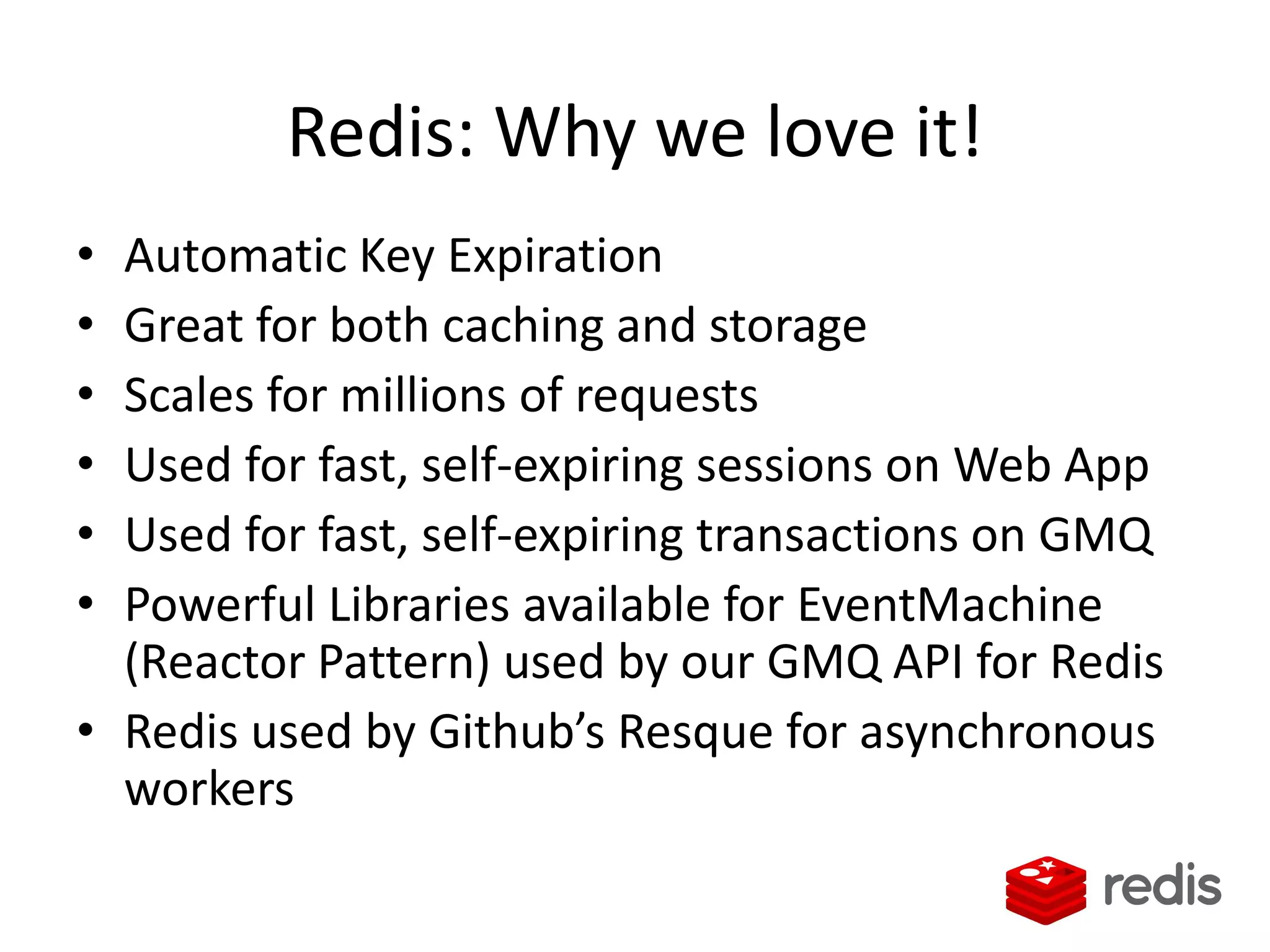 Redis: Why we love it!
• Automatic Key Expiration
• Great for both caching and storage
• Scales for millions of requests
• Used for fast, self-expiring sessions on Web App
• Used for fast, self-expiring transactions on GMQ
• Powerful Libraries available for EventMachine
(Reactor Pattern) used by our GMQ API for Redis
• Redis used by Github’s Resque for asynchronous
workers
 