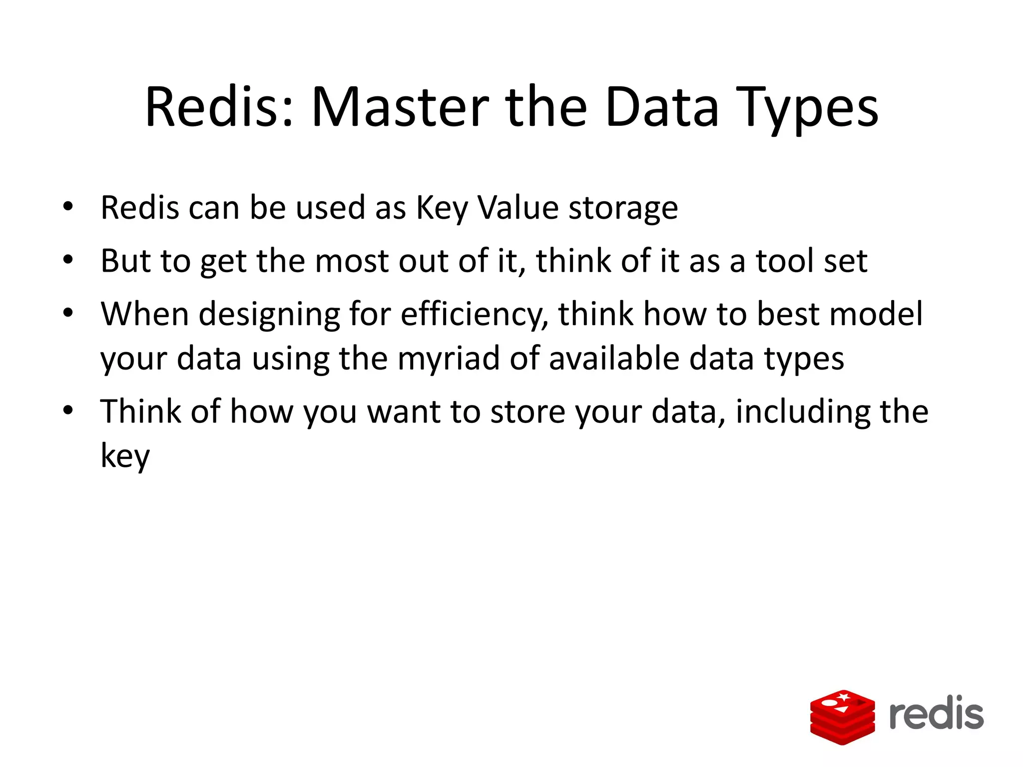 Redis: Master the Data Types
• Redis can be used as Key Value storage
• But to get the most out of it, think of it as a tool set
• When designing for efficiency, think how to best model
your data using the myriad of available data types
• Think of how you want to store your data, including the
key
 