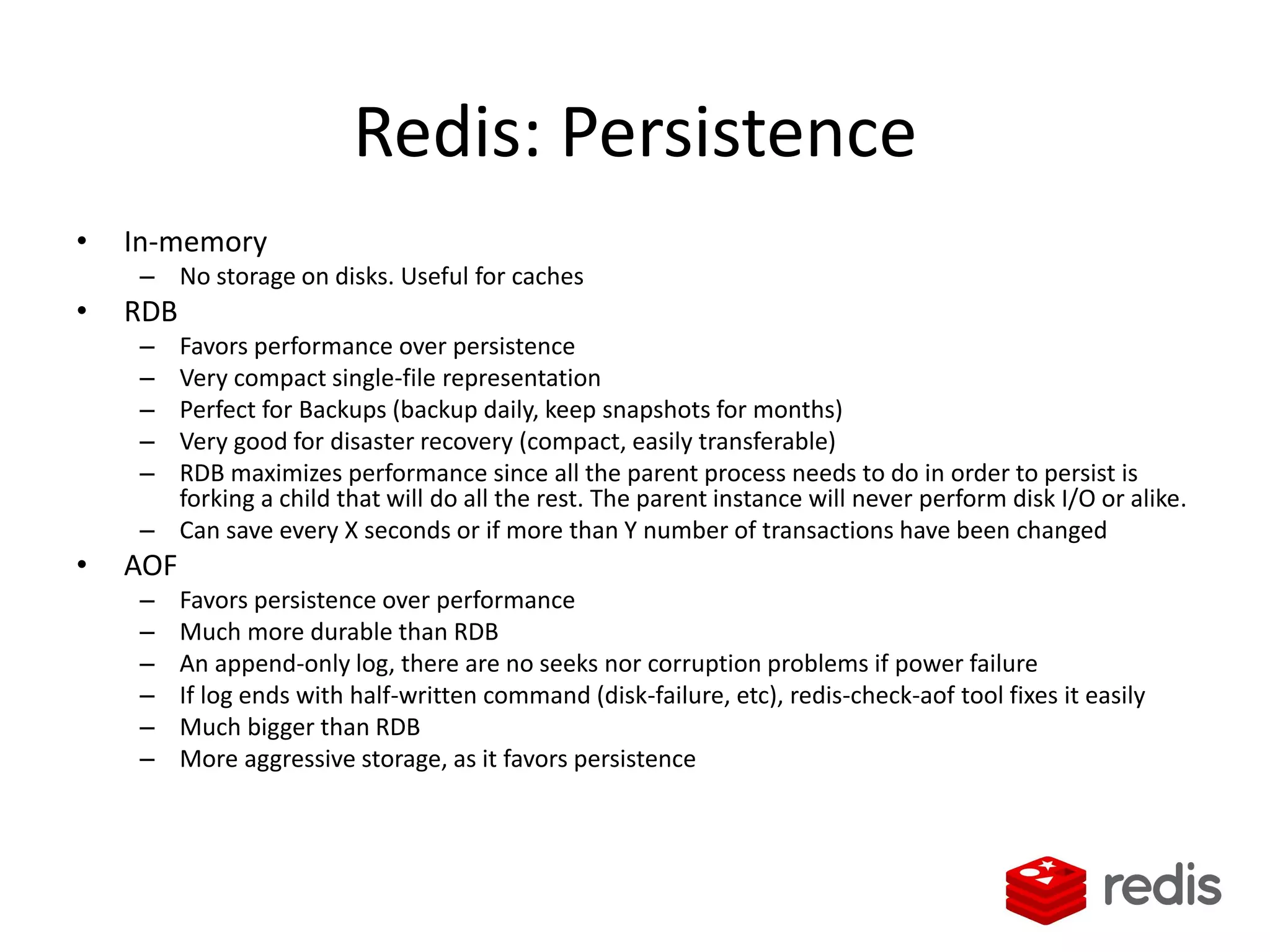 Redis: Persistence
• In-memory
– No storage on disks. Useful for caches
• RDB
– Favors performance over persistence
– Very compact single-file representation
– Perfect for Backups (backup daily, keep snapshots for months)
– Very good for disaster recovery (compact, easily transferable)
– RDB maximizes performance since all the parent process needs to do in order to persist is
forking a child that will do all the rest. The parent instance will never perform disk I/O or alike.
– Can save every X seconds or if more than Y number of transactions have been changed
• AOF
– Favors persistence over performance
– Much more durable than RDB
– An append-only log, there are no seeks nor corruption problems if power failure
– If log ends with half-written command (disk-failure, etc), redis-check-aof tool fixes it easily
– Much bigger than RDB
– More aggressive storage, as it favors persistence
 