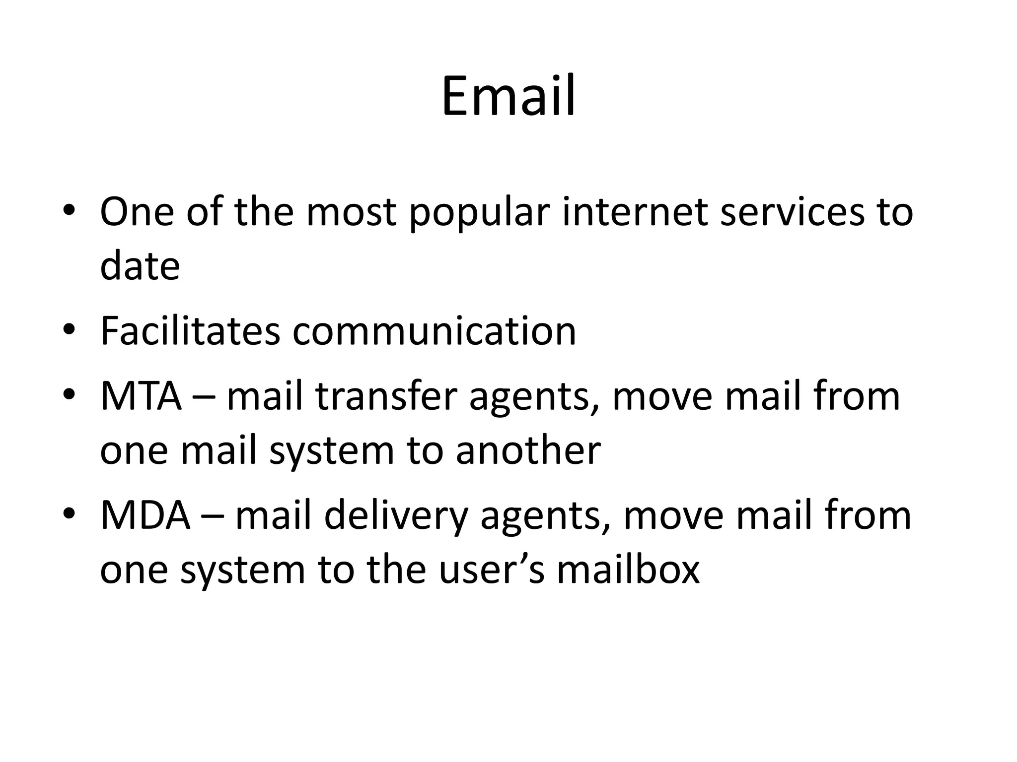 Email
• One of the most popular internet services to
date
• Facilitates communication
• MTA – mail transfer agents, move mail from
one mail system to another
• MDA – mail delivery agents, move mail from
one system to the user’s mailbox
 