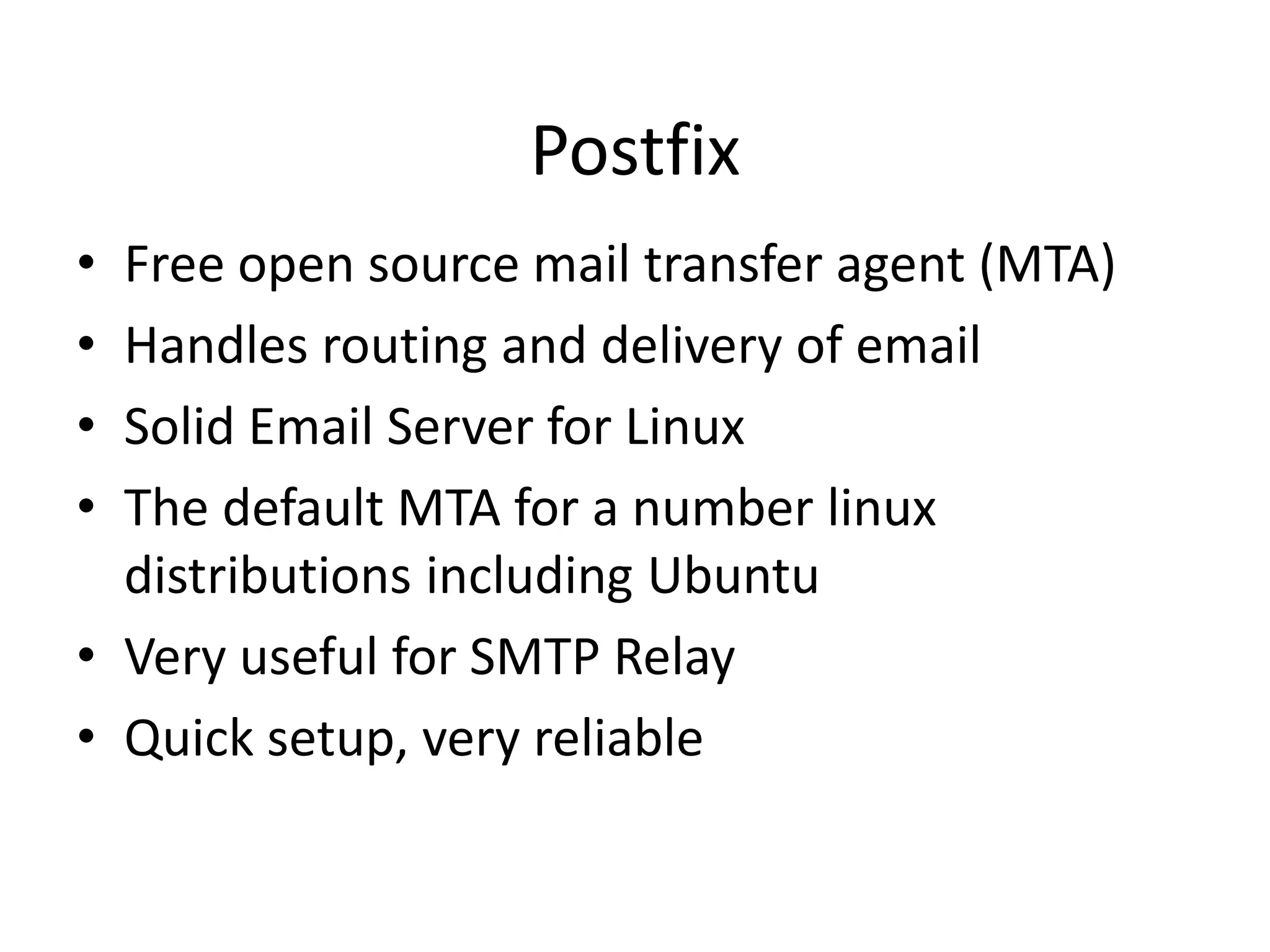 Postfix
• Free open source mail transfer agent (MTA)
• Handles routing and delivery of email
• Solid Email Server for Linux
• The default MTA for a number linux
distributions including Ubuntu
• Very useful for SMTP Relay
• Quick setup, very reliable
 
