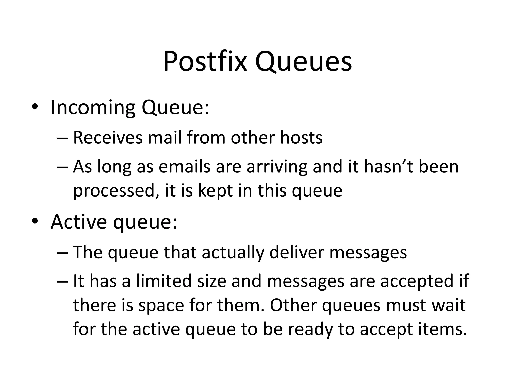 Postfix Queues
• Incoming Queue:
– Receives mail from other hosts
– As long as emails are arriving and it hasn’t been
processed, it is kept in this queue
• Active queue:
– The queue that actually deliver messages
– It has a limited size and messages are accepted if
there is space for them. Other queues must wait
for the active queue to be ready to accept items.
 