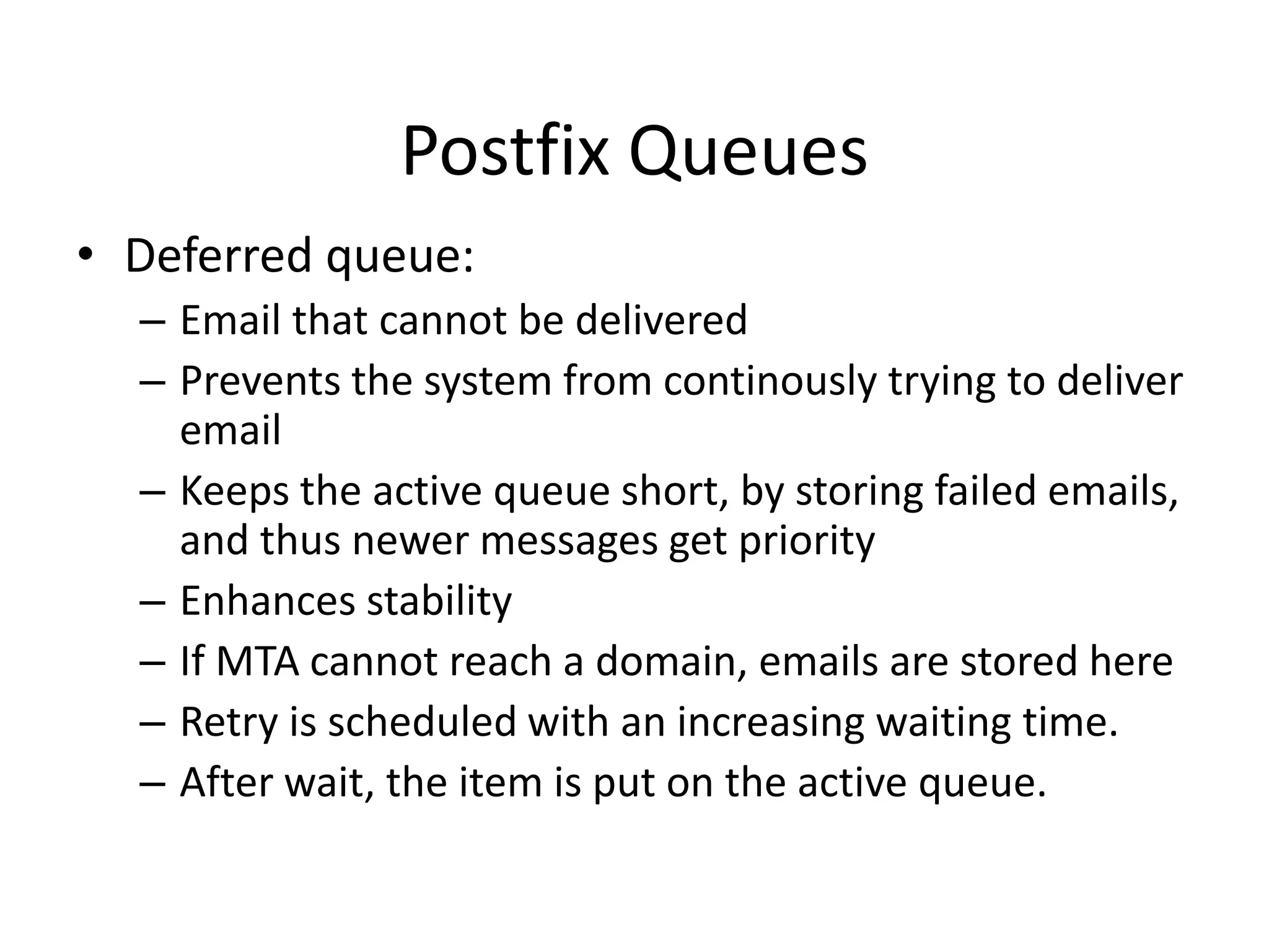 Postfix Queues
• Deferred queue:
– Email that cannot be delivered
– Prevents the system from continously trying to deliver
email
– Keeps the active queue short, by storing failed emails,
and thus newer messages get priority
– Enhances stability
– If MTA cannot reach a domain, emails are stored here
– Retry is scheduled with an increasing waiting time.
– After wait, the item is put on the active queue.
 