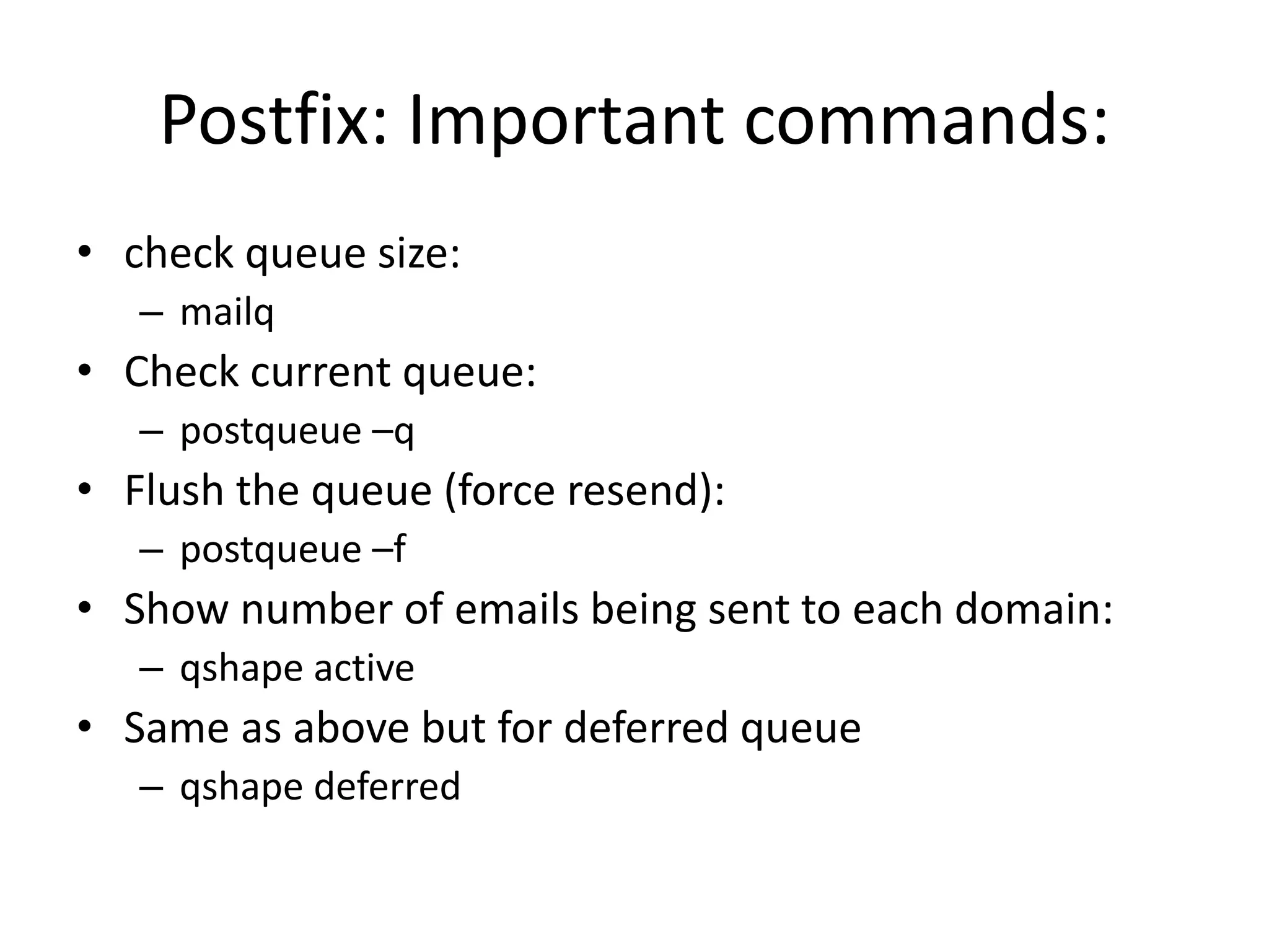 Postfix: Important commands:
• check queue size:
– mailq
• Check current queue:
– postqueue –q
• Flush the queue (force resend):
– postqueue –f
• Show number of emails being sent to each domain:
– qshape active
• Same as above but for deferred queue
– qshape deferred
 
