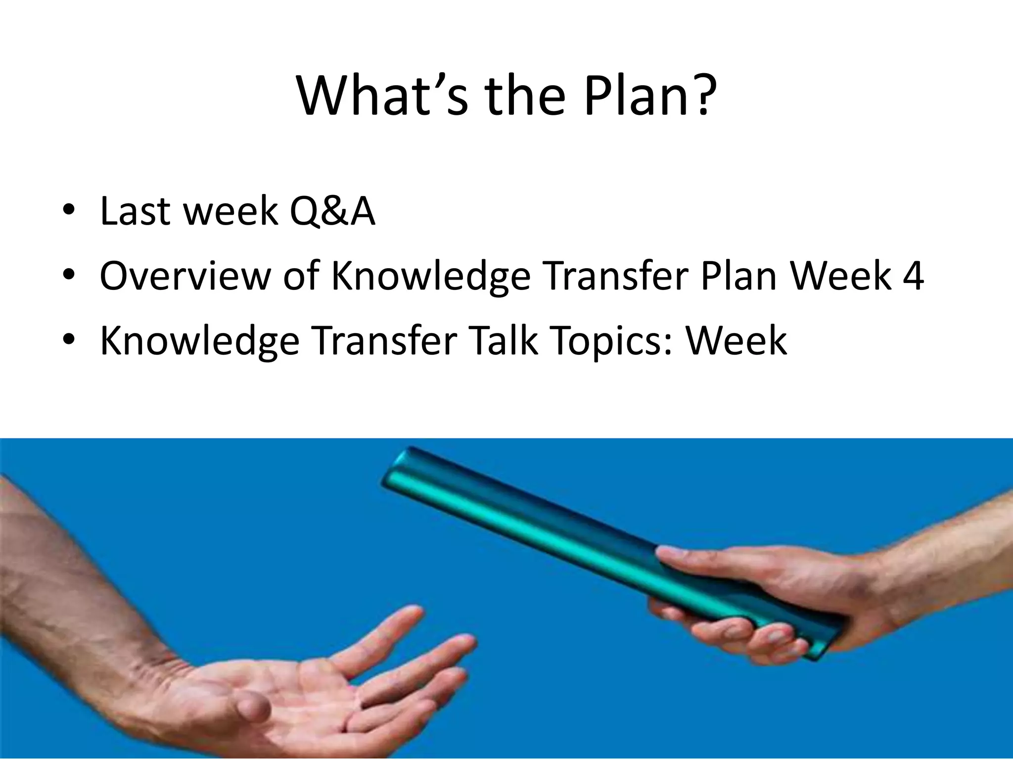 What’s the Plan?
• Last week Q&A
• Overview of Knowledge Transfer Plan Week 4
• Knowledge Transfer Talk Topics: Week
 