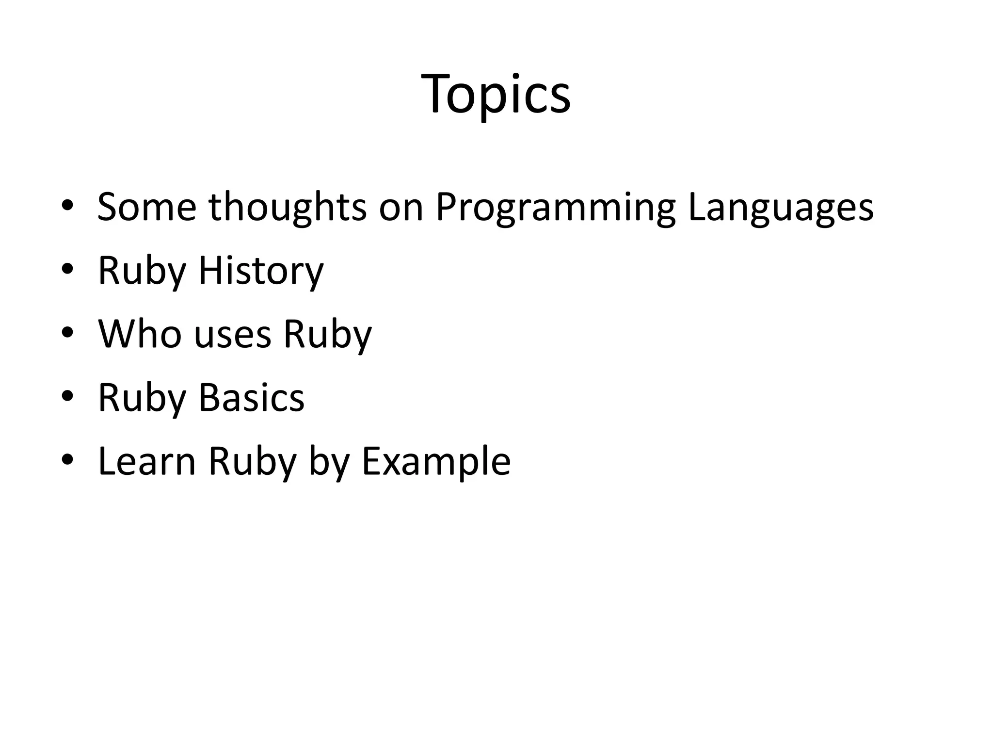 Topics
• Some thoughts on Programming Languages
• Ruby History
• Who uses Ruby
• Ruby Basics
• Learn Ruby by Example
 