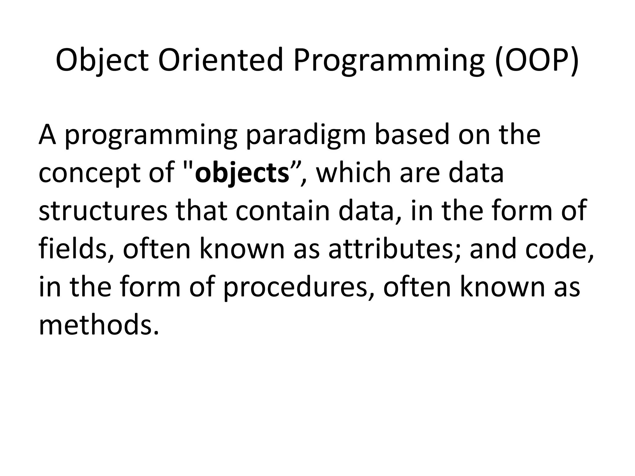 Object Oriented Programming (OOP)
A programming paradigm based on the
concept of "objects”, which are data
structures that contain data, in the form of
fields, often known as attributes; and code,
in the form of procedures, often known as
methods.
 