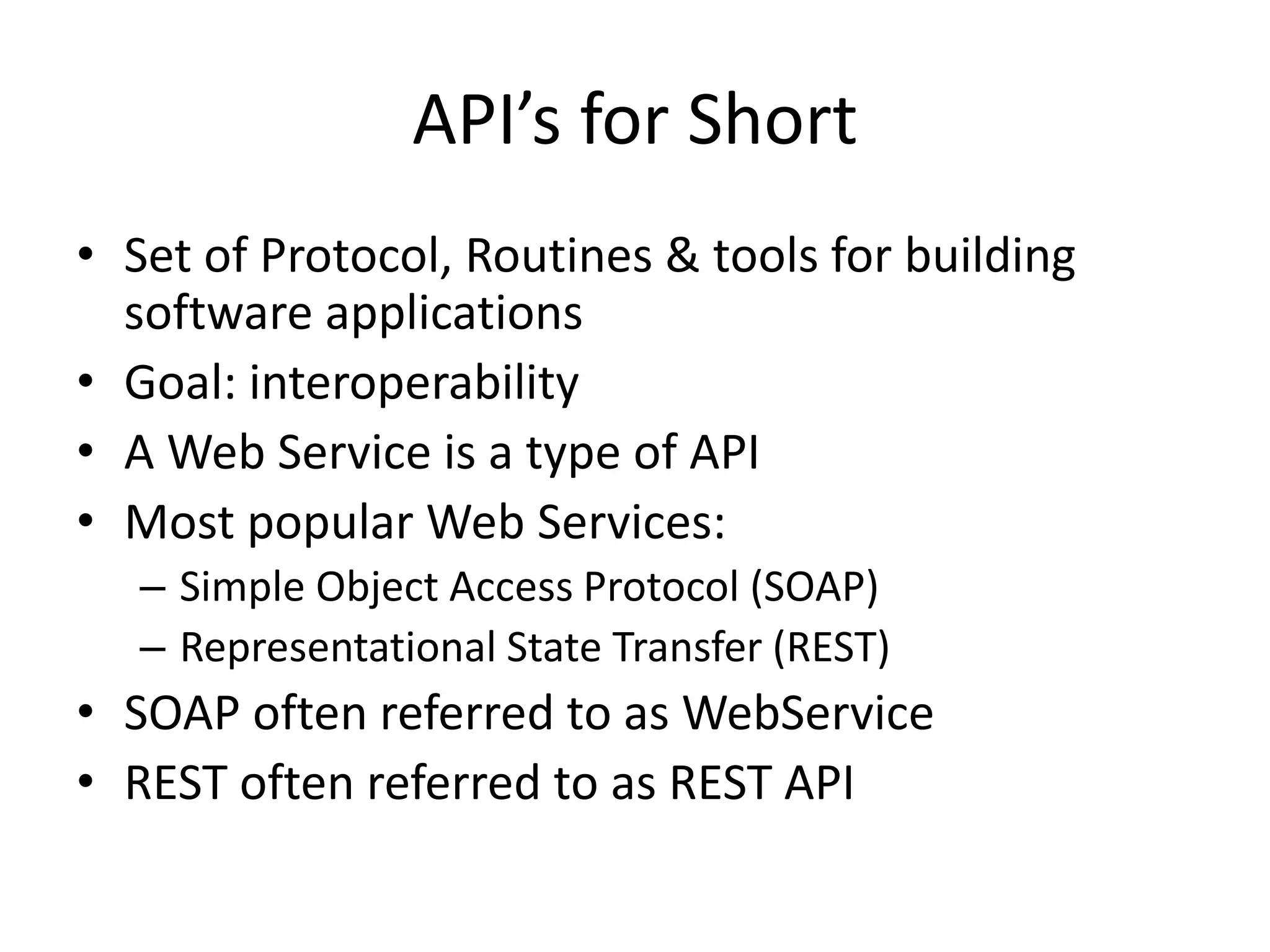 API’s for Short
• Set of Protocol, Routines & tools for building
software applications
• Goal: interoperability
• A Web Service is a type of API
• Most popular Web Services:
– Simple Object Access Protocol (SOAP)
– Representational State Transfer (REST)
• SOAP often referred to as WebService
• REST often referred to as REST API
 
