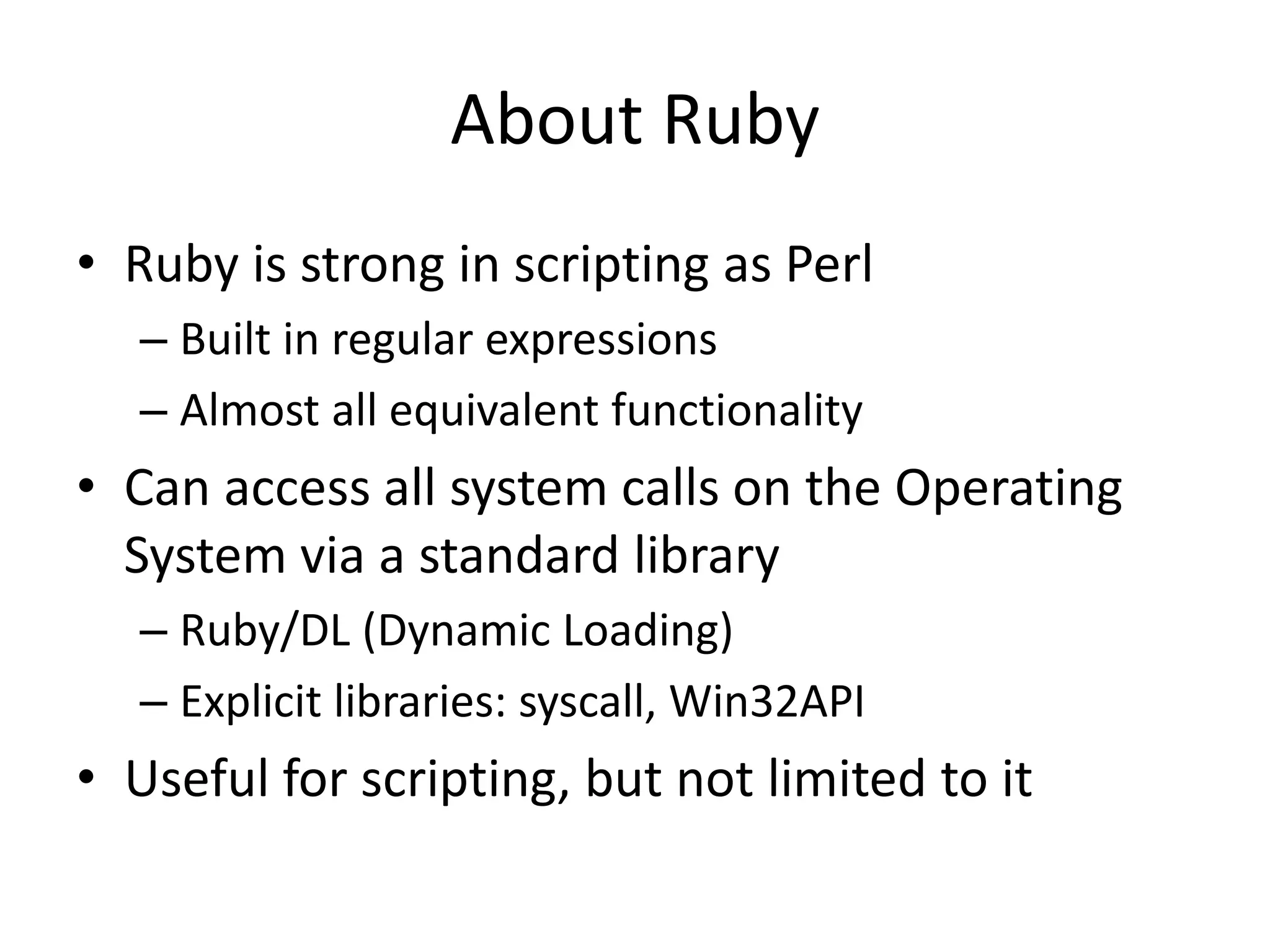 About Ruby
• Ruby is strong in scripting as Perl
– Built in regular expressions
– Almost all equivalent functionality
• Can access all system calls on the Operating
System via a standard library
– Ruby/DL (Dynamic Loading)
– Explicit libraries: syscall, Win32API
• Useful for scripting, but not limited to it
 