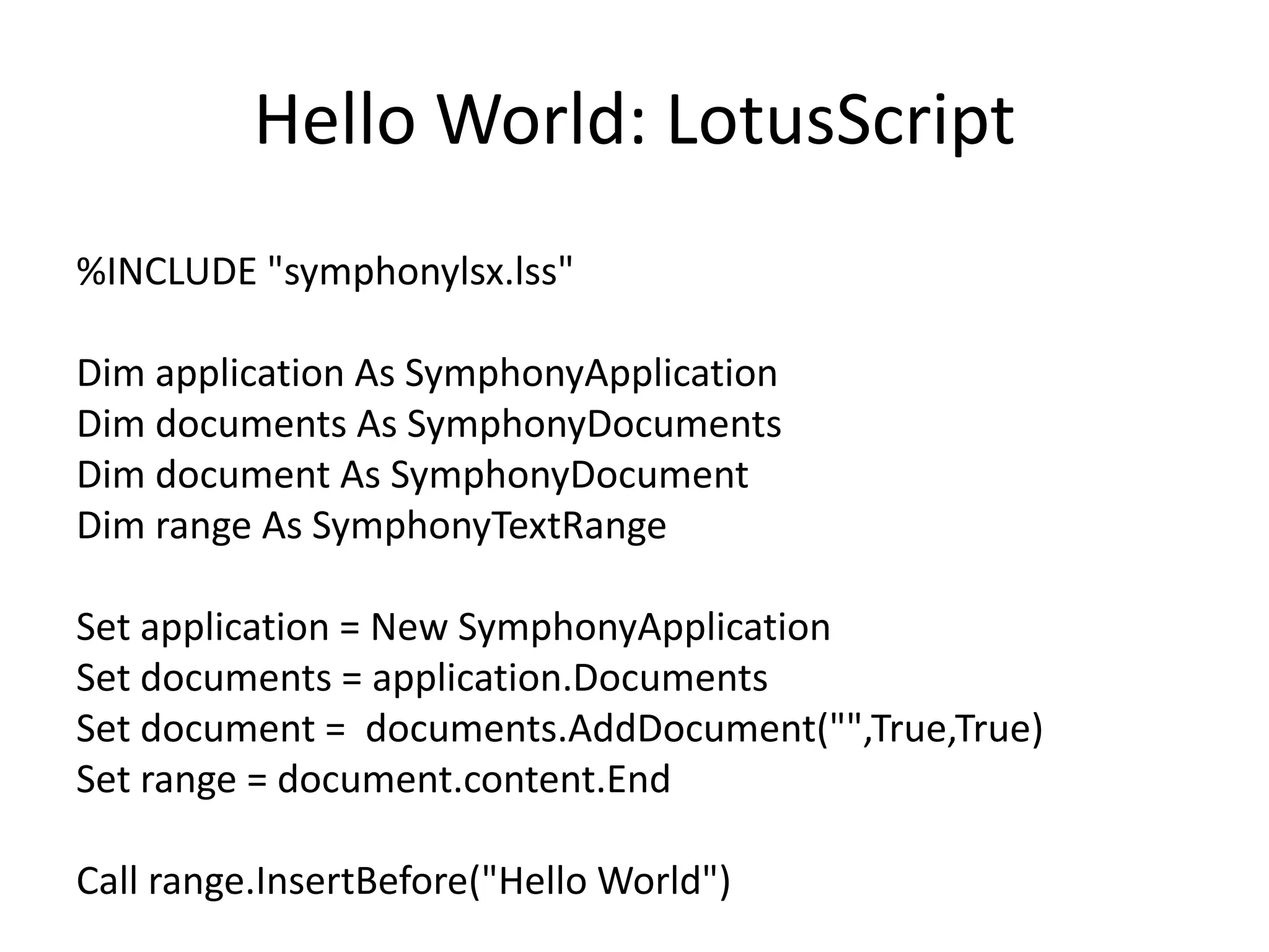 Hello World: LotusScript
%INCLUDE "symphonylsx.lss"
Dim application As SymphonyApplication
Dim documents As SymphonyDocuments
Dim document As SymphonyDocument
Dim range As SymphonyTextRange
Set application = New SymphonyApplication
Set documents = application.Documents
Set document = documents.AddDocument("",True,True)
Set range = document.content.End
Call range.InsertBefore("Hello World")
 