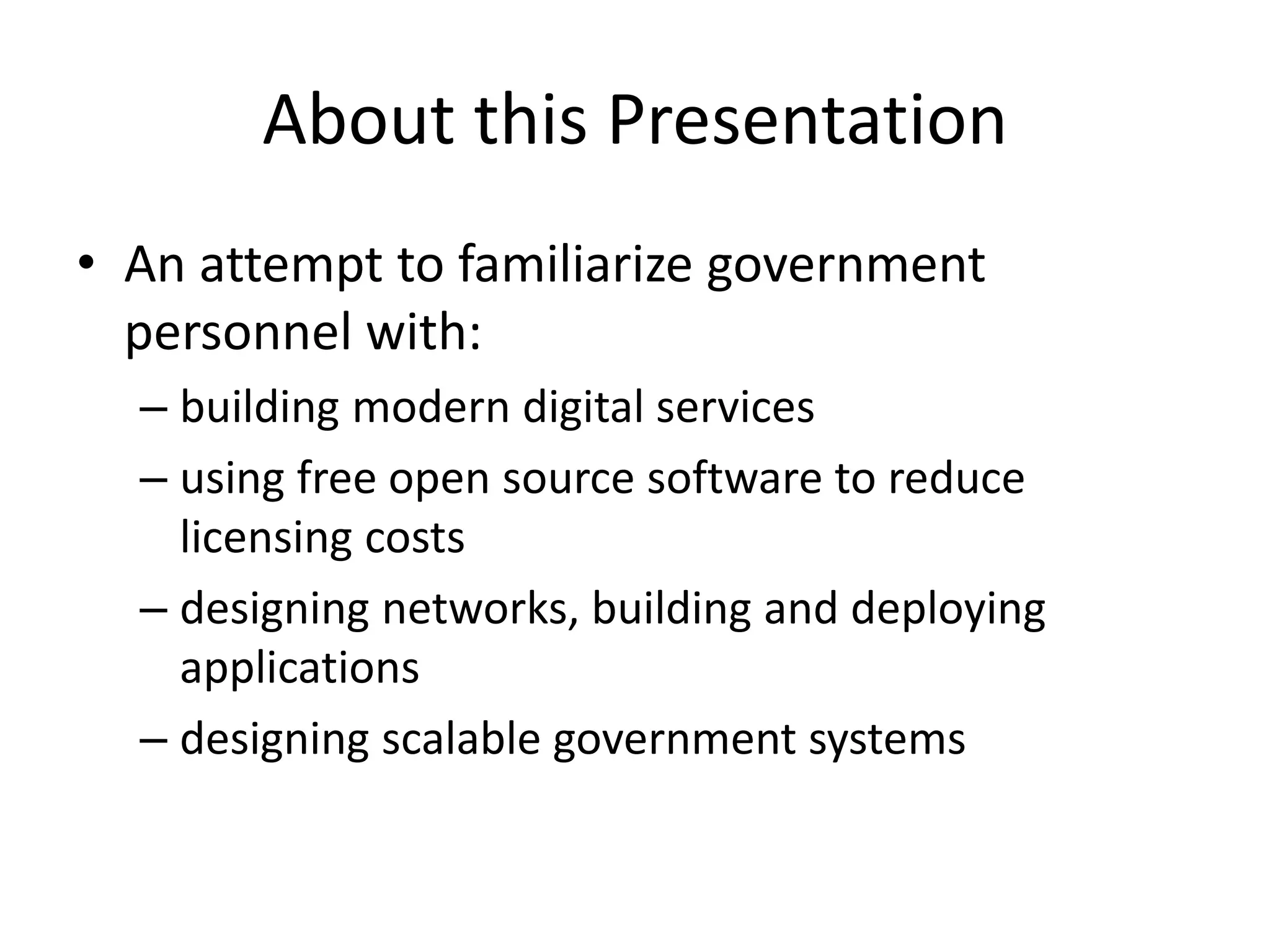 About this Presentation
• An attempt to familiarize government
personnel with:
– building modern digital services
– using free open source software to reduce
licensing costs
– designing networks, building and deploying
applications
– designing scalable government systems
 