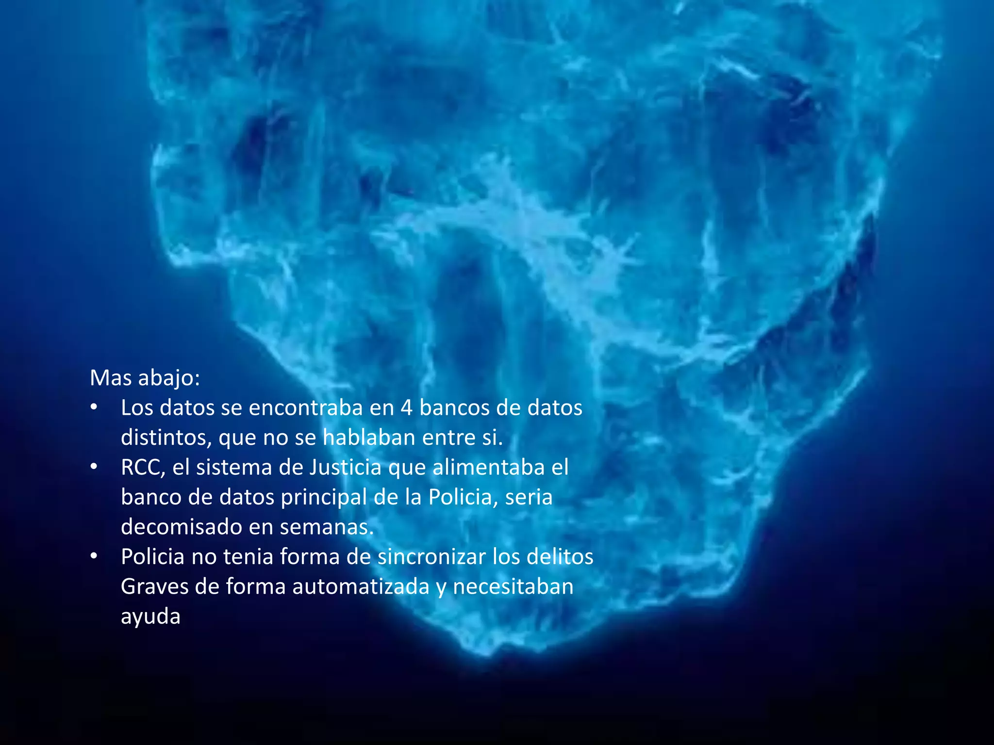 Mas abajo:
• Los datos se encontraba en 4 bancos de datos
distintos, que no se hablaban entre si.
• RCC, el sistema de Justicia que alimentaba el
banco de datos principal de la Policia, seria
decomisado en semanas.
• Policia no tenia forma de sincronizar los delitos
Graves de forma automatizada y necesitaban
ayuda
 