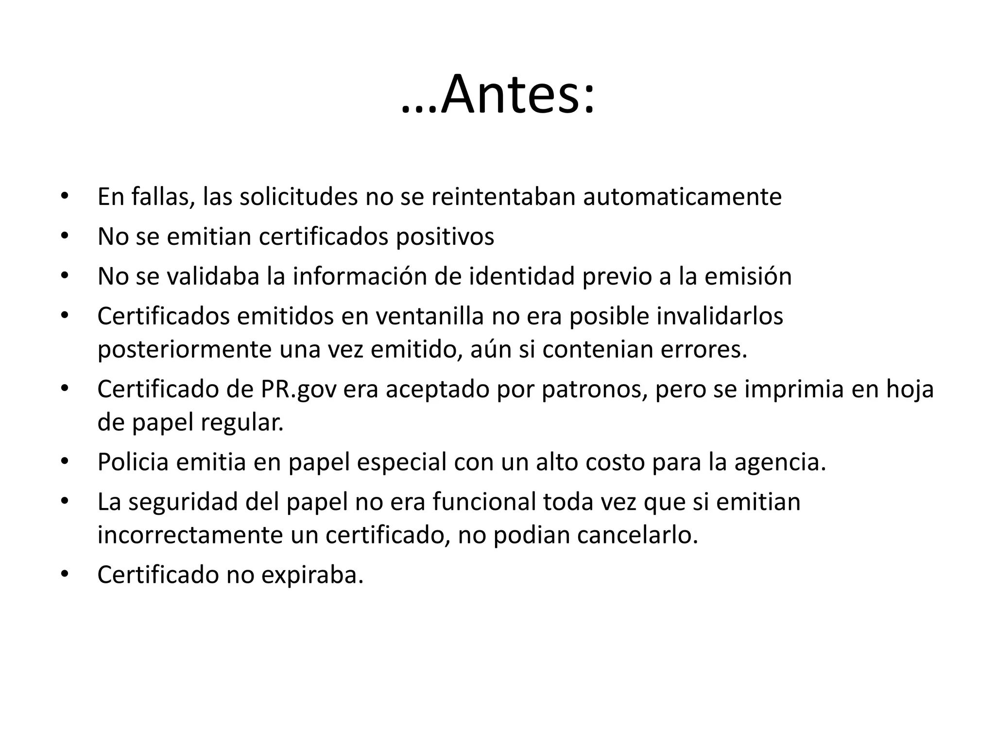 …Antes:
• En fallas, las solicitudes no se reintentaban automaticamente
• No se emitian certificados positivos
• No se validaba la información de identidad previo a la emisión
• Certificados emitidos en ventanilla no era posible invalidarlos
posteriormente una vez emitido, aún si contenian errores.
• Certificado de PR.gov era aceptado por patronos, pero se imprimia en hoja
de papel regular.
• Policia emitia en papel especial con un alto costo para la agencia.
• La seguridad del papel no era funcional toda vez que si emitian
incorrectamente un certificado, no podian cancelarlo.
• Certificado no expiraba.
 