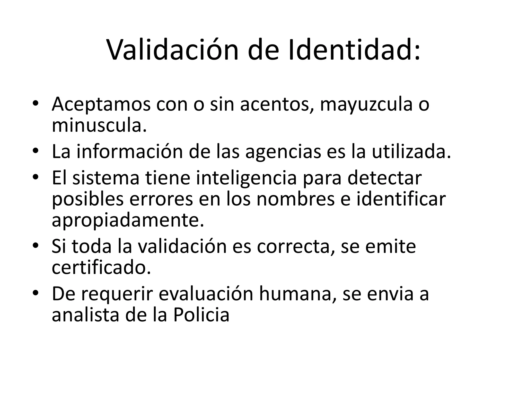 Validación de Identidad:
• Aceptamos con o sin acentos, mayuzcula o
minuscula.
• La información de las agencias es la utilizada.
• El sistema tiene inteligencia para detectar
posibles errores en los nombres e identificar
apropiadamente.
• Si toda la validación es correcta, se emite
certificado.
• De requerir evaluación humana, se envia a
analista de la Policia
 