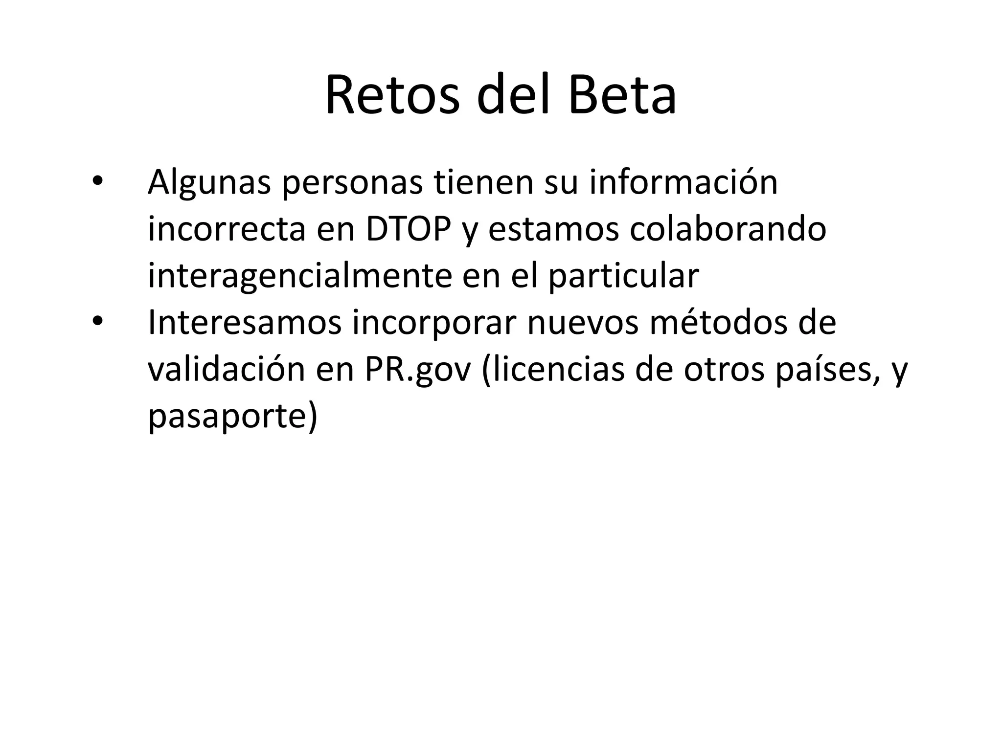 Retos del Beta
• Algunas personas tienen su información
incorrecta en DTOP y estamos colaborando
interagencialmente en el particular
• Interesamos incorporar nuevos métodos de
validación en PR.gov (licencias de otros países, y
pasaporte)
 