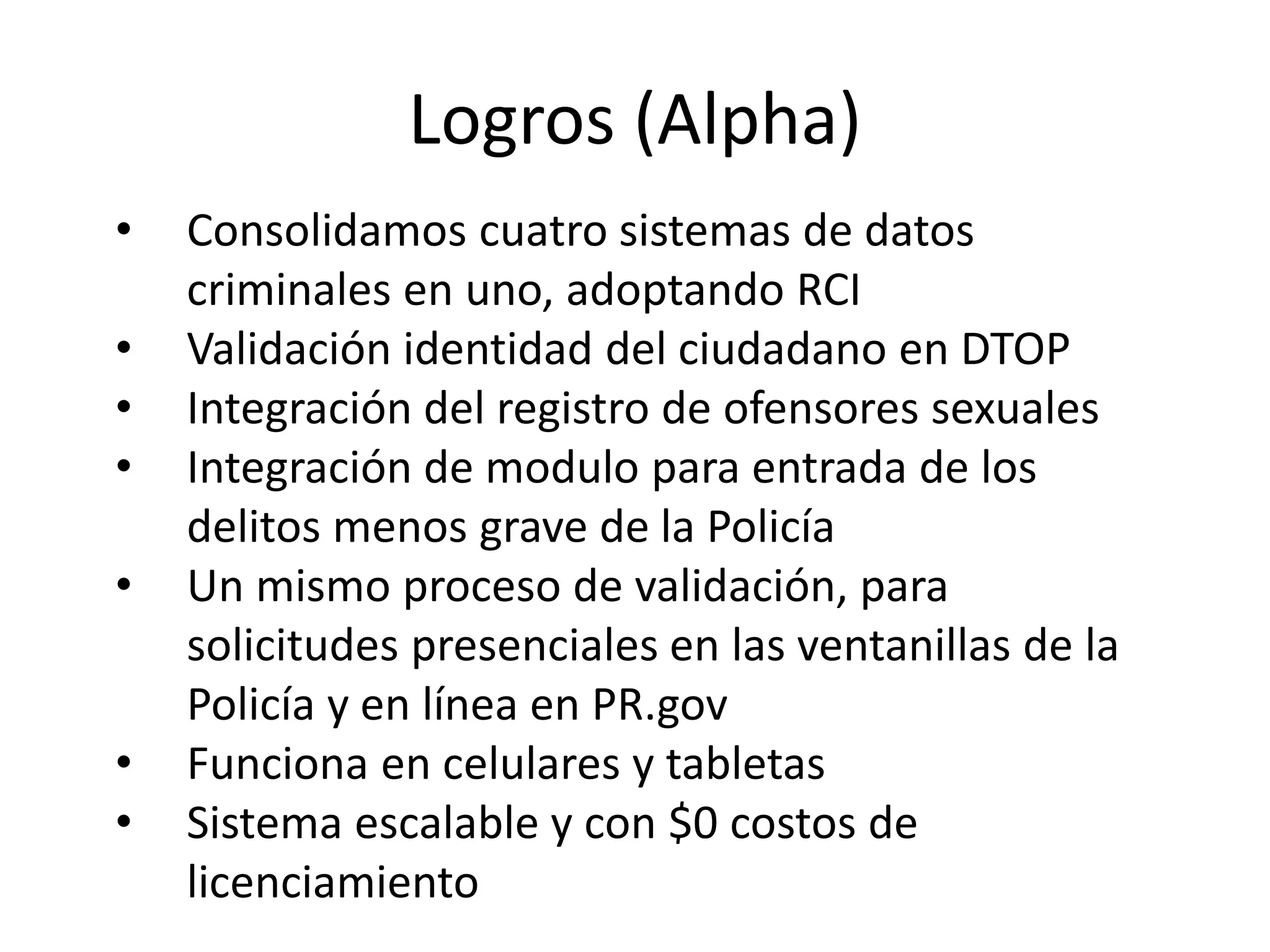 Logros (Alpha)
• Consolidamos cuatro sistemas de datos
criminales en uno, adoptando RCI
• Validación identidad del ciudadano en DTOP
• Integración del registro de ofensores sexuales
• Integración de modulo para entrada de los
delitos menos grave de la Policía
• Un mismo proceso de validación, para
solicitudes presenciales en las ventanillas de la
Policía y en línea en PR.gov
• Funciona en celulares y tabletas
• Sistema escalable y con $0 costos de
licenciamiento
 