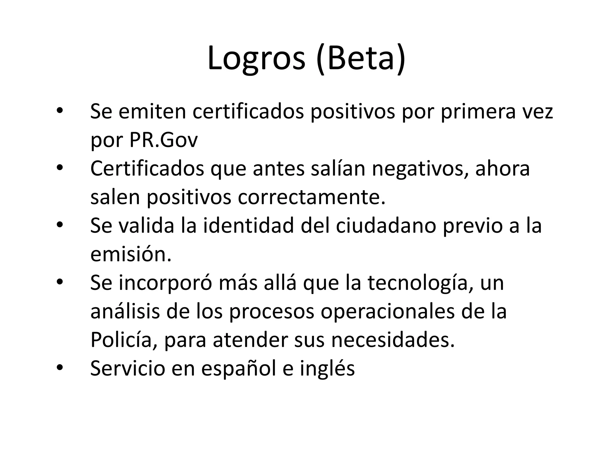 Logros (Beta)
• Se emiten certificados positivos por primera vez
por PR.Gov
• Certificados que antes salían negativos, ahora
salen positivos correctamente.
• Se valida la identidad del ciudadano previo a la
emisión.
• Se incorporó más allá que la tecnología, un
análisis de los procesos operacionales de la
Policía, para atender sus necesidades.
• Servicio en español e inglés
 
