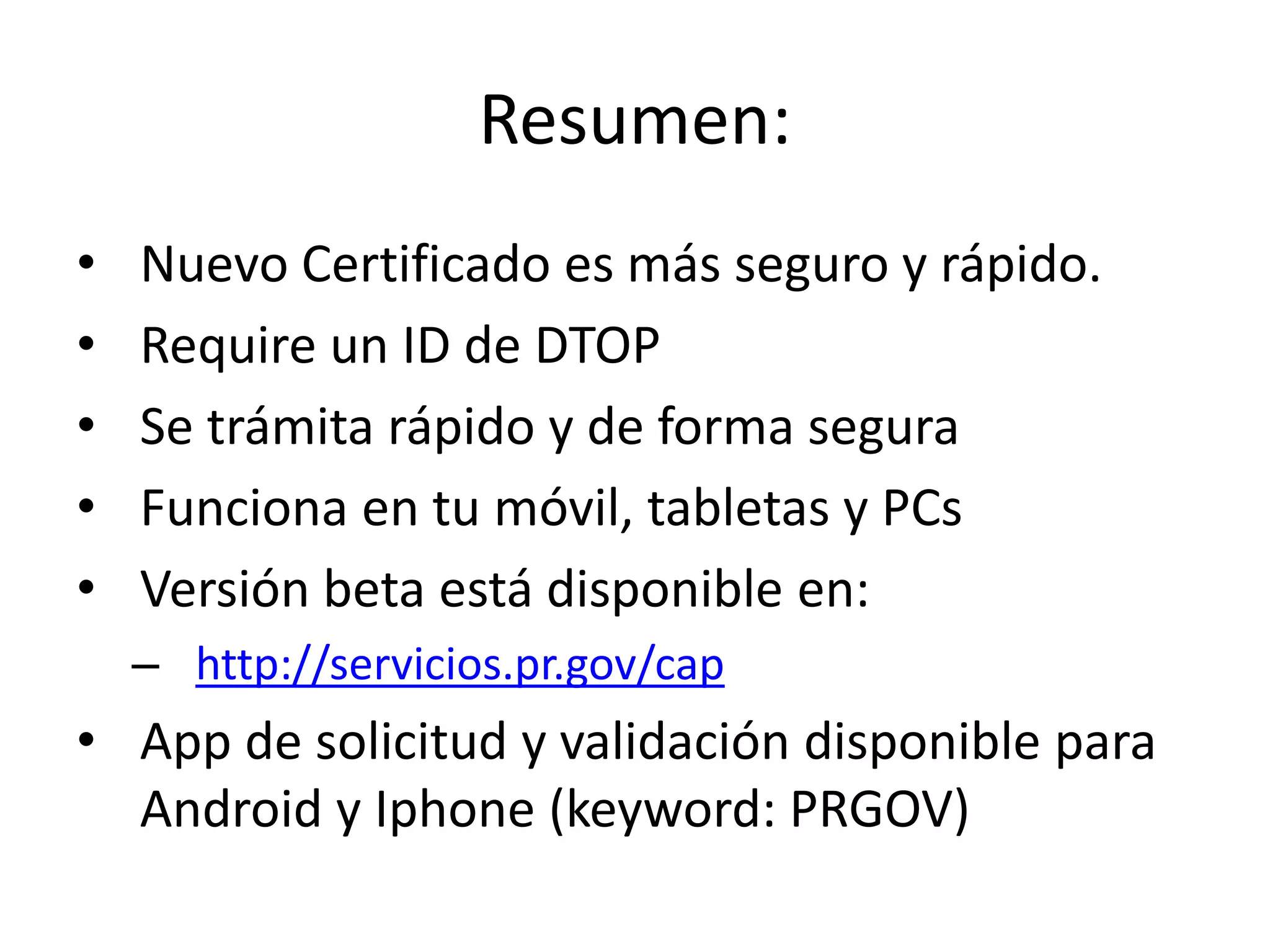 Resumen:
• Nuevo Certificado es más seguro y rápido.
• Require un ID de DTOP
• Se trámita rápido y de forma segura
• Funciona en tu móvil, tabletas y PCs
• Versión beta está disponible en:
– http://servicios.pr.gov/cap
• App de solicitud y validación disponible para
Android y Iphone (keyword: PRGOV)
 