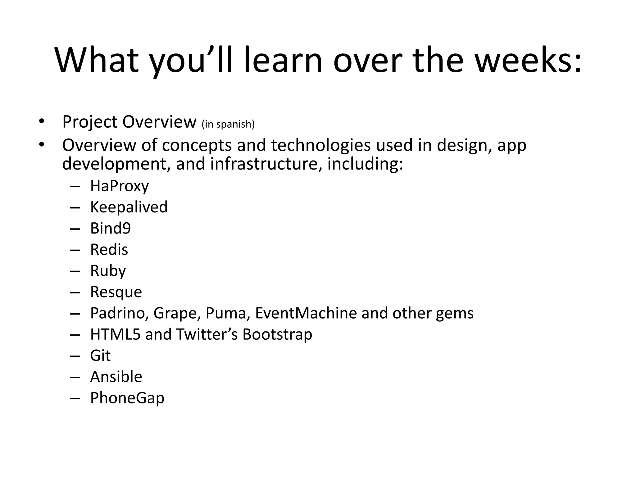 What you’ll learn over the weeks:
• Project Overview (in spanish)
• Overview of concepts and technologies used in design, app
development, and infrastructure, including:
– HaProxy
– Keepalived
– Bind9
– Redis
– Ruby
– Resque
– Padrino, Grape, Puma, EventMachine and other gems
– HTML5 and Twitter’s Bootstrap
– Git
– Ansible
– PhoneGap
 