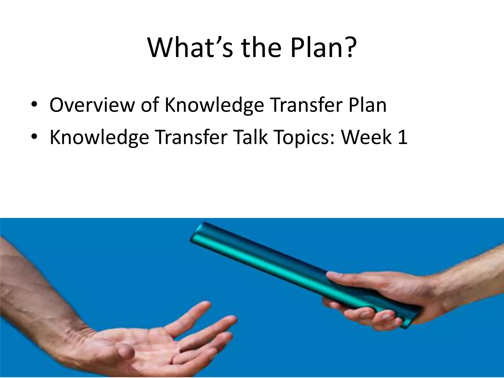 What’s the Plan?
• Overview of Knowledge Transfer Plan
• Knowledge Transfer Talk Topics: Week 1
 