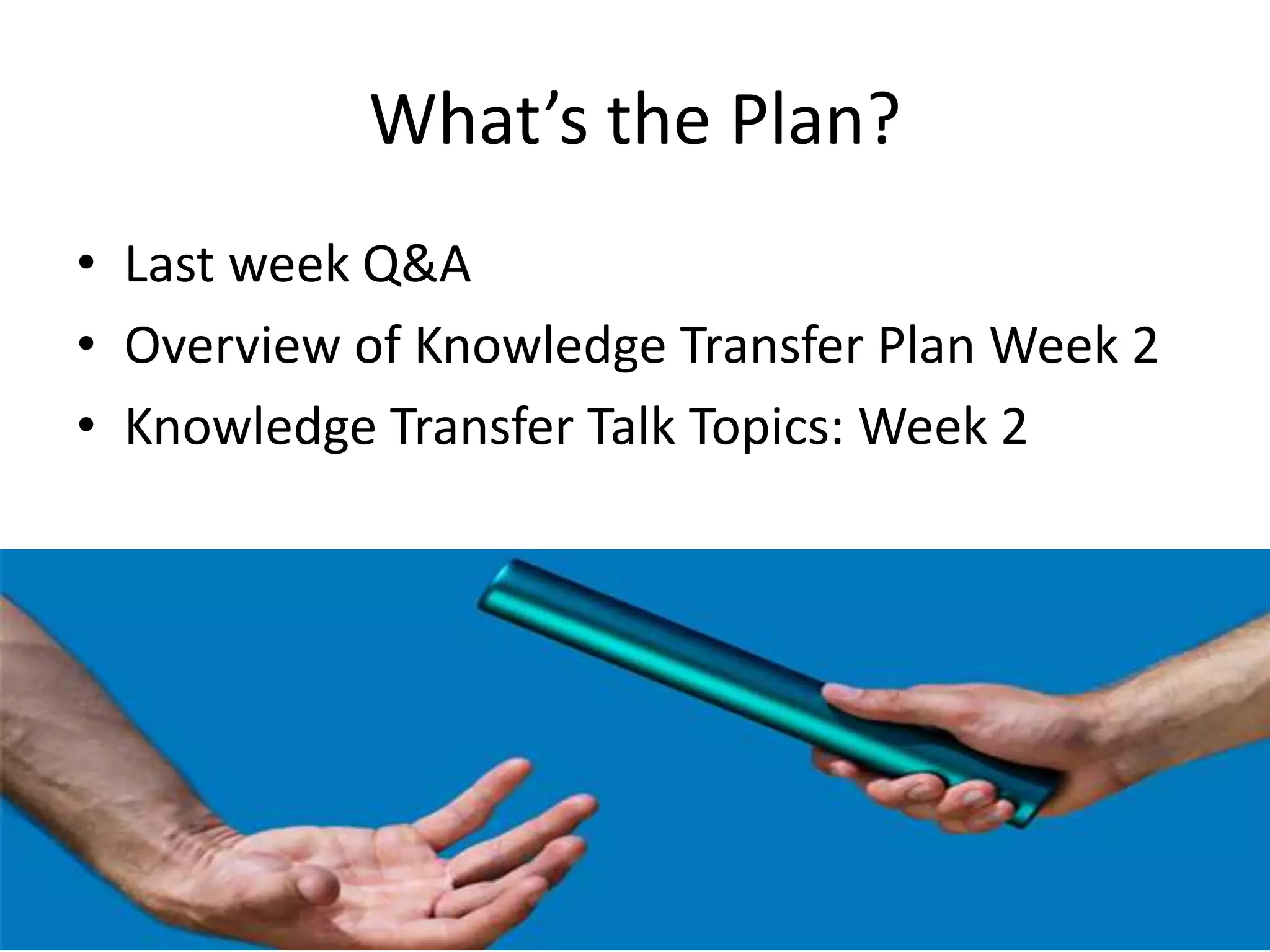 What’s the Plan?
• Last week Q&A
• Overview of Knowledge Transfer Plan Week 2
• Knowledge Transfer Talk Topics: Week 2
 