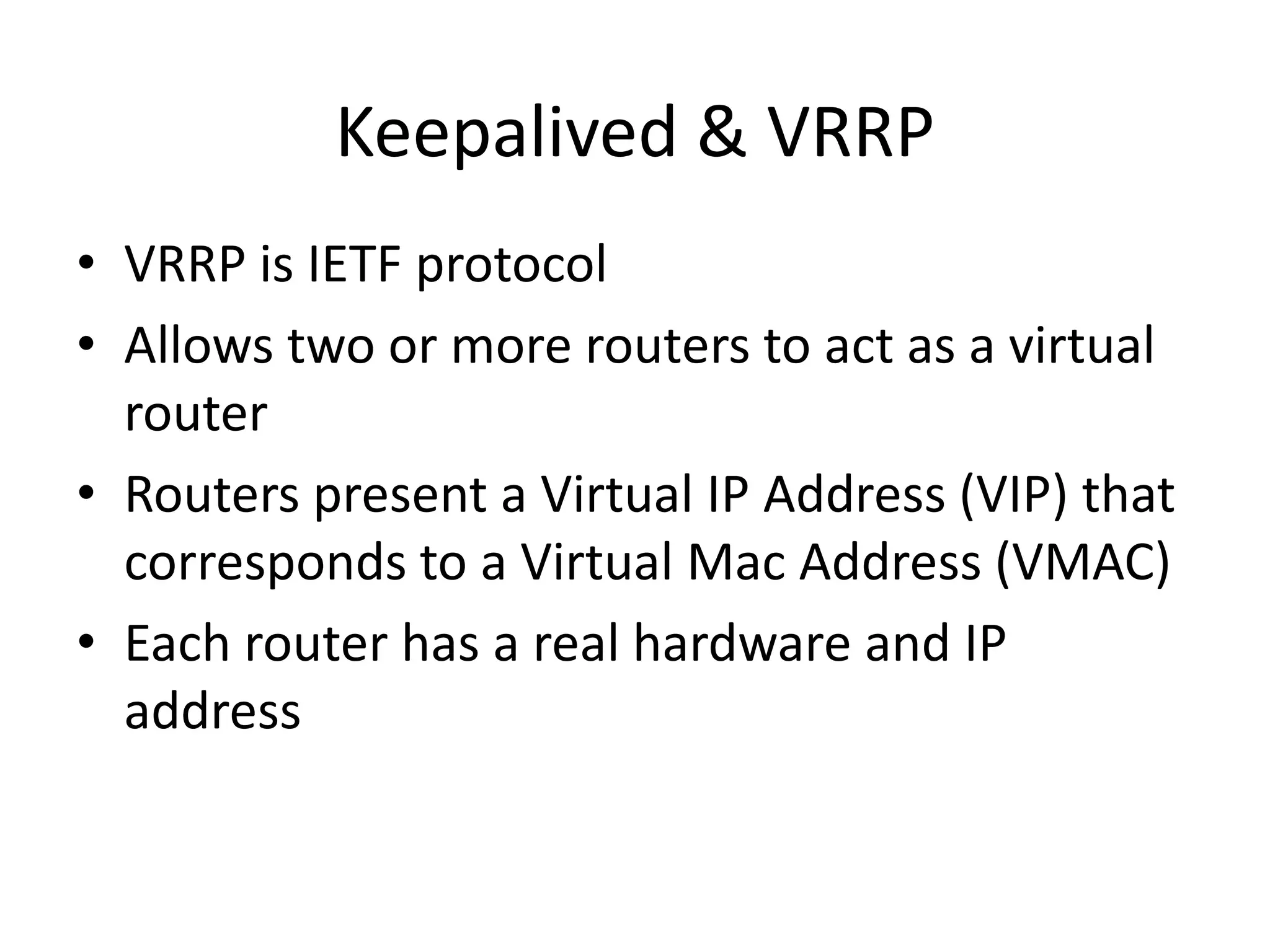Keepalived & VRRP
• VRRP is IETF protocol
• Allows two or more routers to act as a virtual
router
• Routers present a Virtual IP Address (VIP) that
corresponds to a Virtual Mac Address (VMAC)
• Each router has a real hardware and IP
address
 