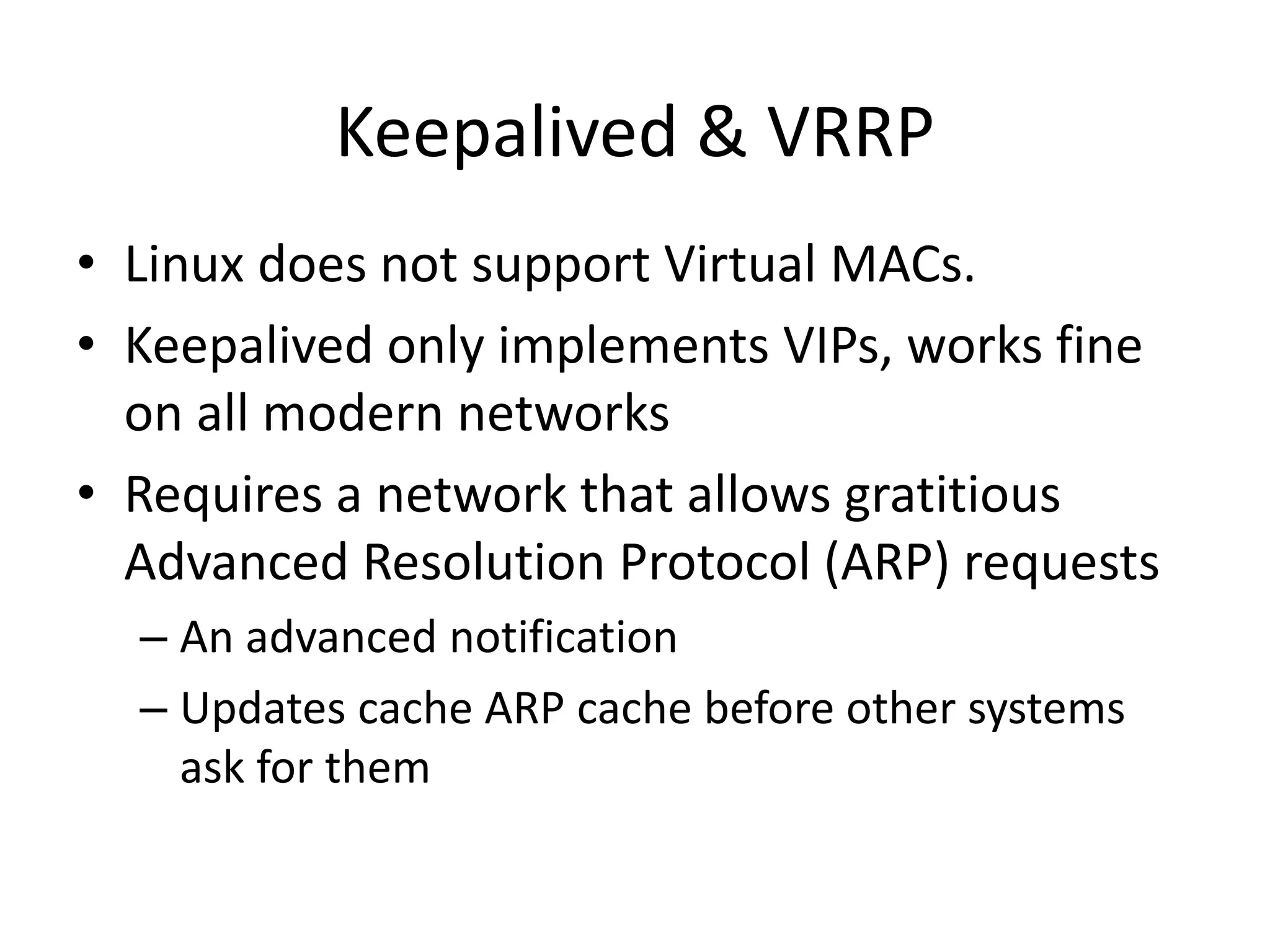Keepalived & VRRP
• Linux does not support Virtual MACs.
• Keepalived only implements VIPs, works fine
on all modern networks
• Requires a network that allows gratitious
Advanced Resolution Protocol (ARP) requests
– An advanced notification
– Updates cache ARP cache before other systems
ask for them
 