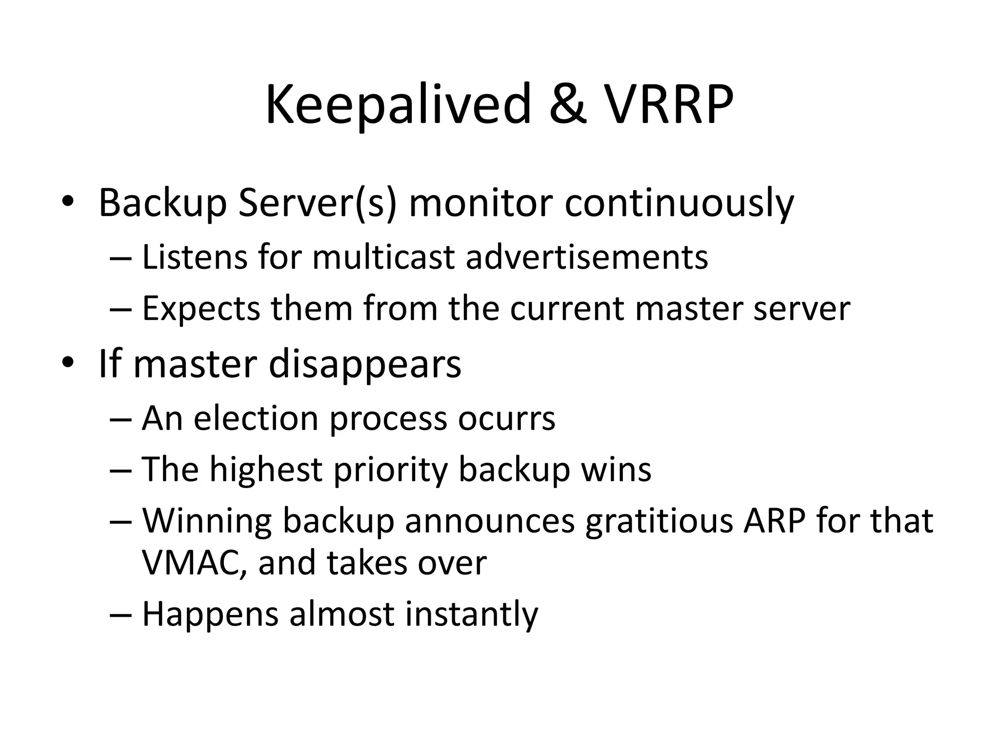 Keepalived & VRRP
• Backup Server(s) monitor continuously
– Listens for multicast advertisements
– Expects them from the current master server
• If master disappears
– An election process ocurrs
– The highest priority backup wins
– Winning backup announces gratitious ARP for that
VMAC, and takes over
– Happens almost instantly
 