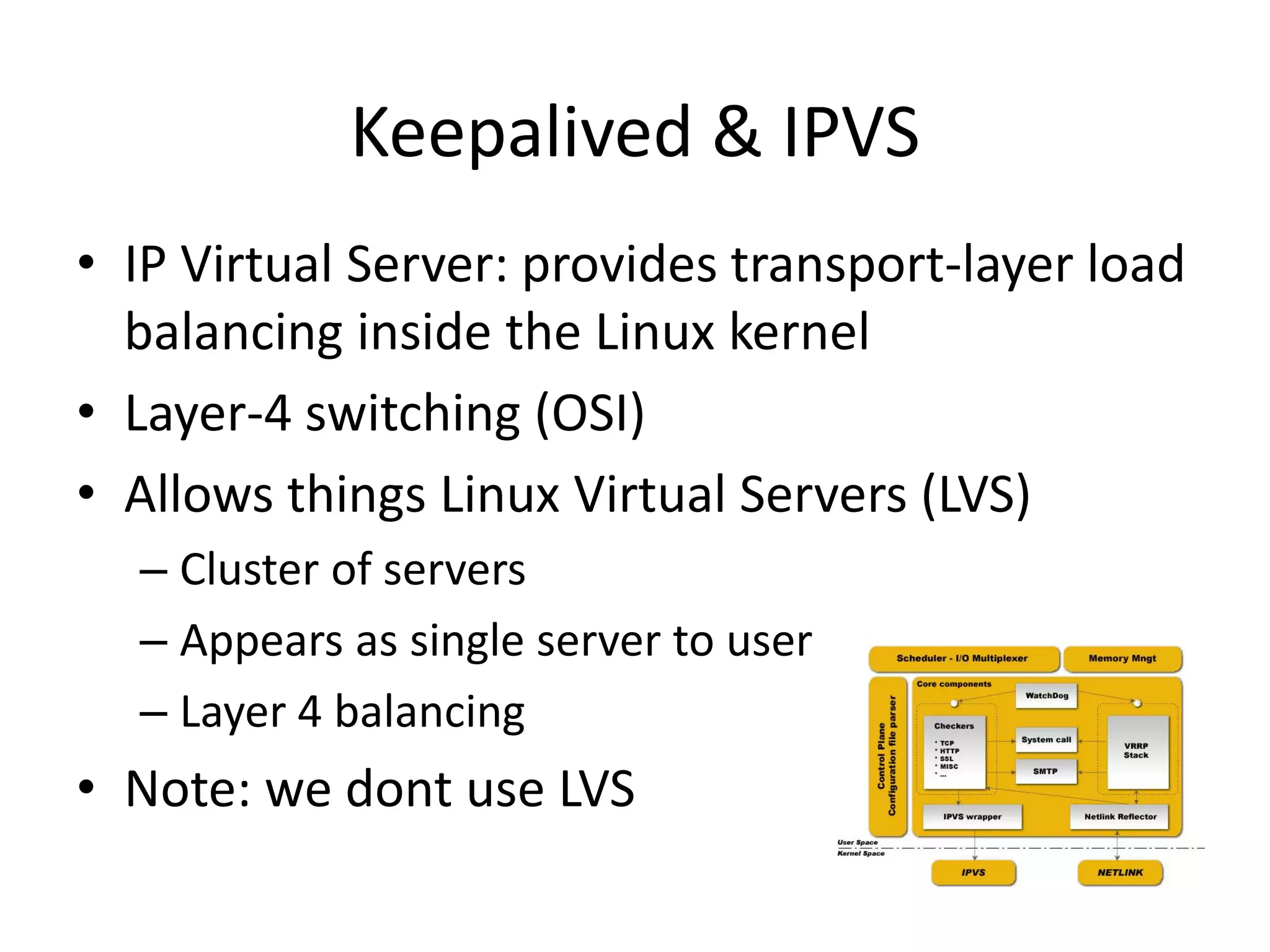 • IP Virtual Server: provides transport-layer load
balancing inside the Linux kernel
• Layer-4 switching (OSI)
• Allows things Linux Virtual Servers (LVS)
– Cluster of servers
– Appears as single server to user
– Layer 4 balancing
• Note: we dont use LVS
Keepalived & IPVS
 
