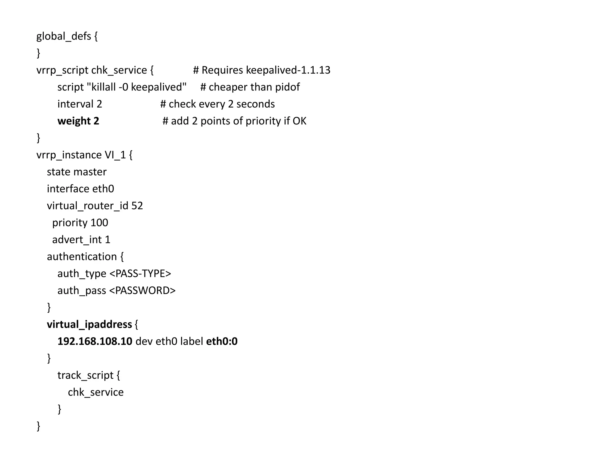 global_defs {
}
vrrp_script chk_service { # Requires keepalived-1.1.13
script "killall -0 keepalived" # cheaper than pidof
interval 2 # check every 2 seconds
weight 2 # add 2 points of priority if OK
}
vrrp_instance VI_1 {
state master
interface eth0
virtual_router_id 52
priority 100
advert_int 1
authentication {
auth_type <PASS-TYPE>
auth_pass <PASSWORD>
}
virtual_ipaddress {
192.168.108.10 dev eth0 label eth0:0
}
track_script {
chk_service
}
}
 