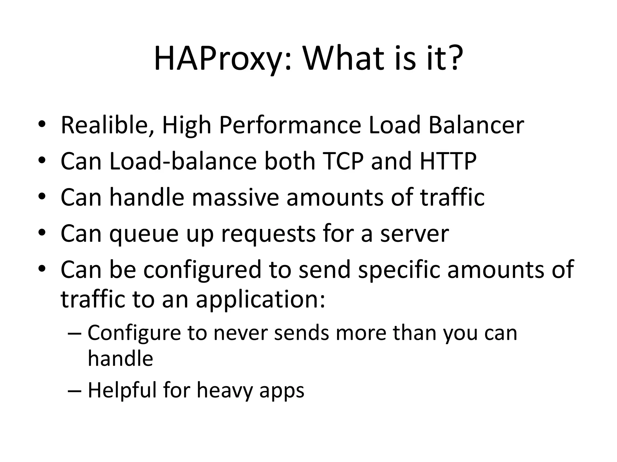 HAProxy: What is it?
• Realible, High Performance Load Balancer
• Can Load-balance both TCP and HTTP
• Can handle massive amounts of traffic
• Can queue up requests for a server
• Can be configured to send specific amounts of
traffic to an application:
– Configure to never sends more than you can
handle
– Helpful for heavy apps
 