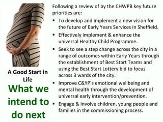 Following a review of by the CHWPB key future
priorities are:
 To develop and implement a new vision for
the future of Early Years Services in Sheffield.
 Effectively implement & enhance the
universal Healthy Child Programme.
 Seek to see a step change across the city in a
range of outcomes within Early Years through
the establishment of Best Start Teams and
using the Best Start Lottery bid to focus
across 3 wards of the city.
 Improve C&YP’s emotional wellbeing and
mental health through the development of
universal early intervention/prevention.
 Engage & involve children, young people and
families in the commissioning process.
What we
intend to
do next
A Good Start in
Life
 