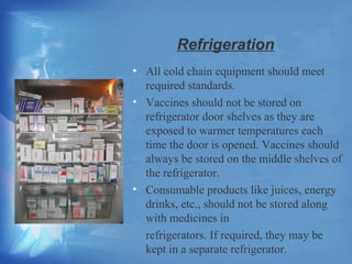 Refrigeration 
• All cold chain equipment should meet 
required standards. 
• Vaccines should not be stored on 
refrigerator door shelves as they are 
exposed to warmer temperatures each 
time the door is opened. Vaccines should 
always be stored on the middle shelves of 
the refrigerator. 
• Consumable products like juices, energy 
drinks, etc., should not be stored along 
with medicines in 
refrigerators. If required, they may be 
kept in a separate refrigerator. 
 
