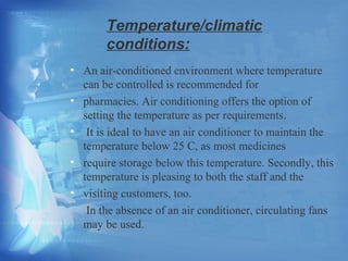 Temperature/climatic 
conditions: 
• An air-conditioned environment where temperature 
can be controlled is recommended for 
• pharmacies. Air conditioning offers the option of 
setting the temperature as per requirements. 
• It is ideal to have an air conditioner to maintain the 
temperature below 25 C, as most medicines 
• require storage below this temperature. Secondly, this 
temperature is pleasing to both the staff and the 
• visiting customers, too. 
In the absence of an air conditioner, circulating fans 
may be used. 
 