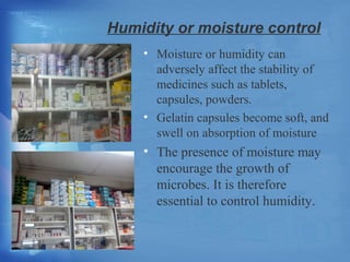 Humidity or moisture control 
• Moisture or humidity can 
adversely affect the stability of 
medicines such as tablets, 
capsules, powders. 
• Gelatin capsules become soft, and 
swell on absorption of moisture 
• The presence of moisture may 
encourage the growth of 
microbes. It is therefore 
essential to control humidity. 
 