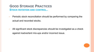GOOD STORAGE PRACTICES
STOCK ROTATION AND CONTROL..
 Periodic stock reconciliation should be performed by comparing the
actual and recorded stocks.
 All significant stock discrepancies should be investigated as a check
against inadvertent mix-ups and/or incorrect issue.
 