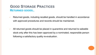 GOOD STORAGE PRACTICES
RETURNED GOODS..
 Returned goods, including recalled goods, should be handled in accordance
with approved procedures and records should be maintained.
 All returned goods should be placed in quarantine and returned to saleable
stock only after this has been approved by a nominated, responsible person
following a satisfactory quality re-evaluation.
 