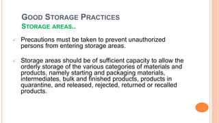 GOOD STORAGE PRACTICES
STORAGE AREAS..
 Precautions must be taken to prevent unauthorized
persons from entering storage areas.
 Storage areas should be of sufficient capacity to allow the
orderly storage of the various categories of materials and
products, namely starting and packaging materials,
intermediates, bulk and finished products, products in
quarantine, and released, rejected, returned or recalled
products.
 