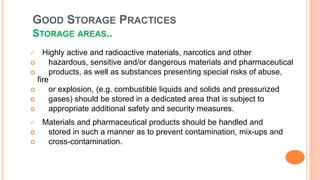 GOOD STORAGE PRACTICES
STORAGE AREAS..
 Highly active and radioactive materials, narcotics and other
 hazardous, sensitive and/or dangerous materials and pharmaceutical
 products, as well as substances presenting special risks of abuse,
fire
 or explosion, (e.g. combustible liquids and solids and pressurized
 gases) should be stored in a dedicated area that is subject to
 appropriate additional safety and security measures.
 Materials and pharmaceutical products should be handled and
 stored in such a manner as to prevent contamination, mix-ups and
 cross-contamination.
 