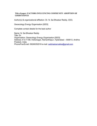 Title of paper: FACTORS INFLUENCING COMMUNITY ADOPTION OF
GOOD STOVES

Author(s) & organizational affiliation: Dr. N. Sai Bhaskar Reddy, CEO,

Geoecology Energy Organisation [GEO]

Complete contact details for the lead author

Name: N. Sai Bhaskar Reddy
Title: Dr.
Organization: Geoecology Energy Organisation [GEO]
Address: # 3-7-108, Indiranagar, Ramanthapur, Hyderabad – 500013, Andhra
Pradesh, India.
Phone/Fax/Email: 09246352018 e-mail: saibhaskarnakka@gmail.com
 