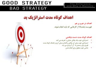 ‫اهداف‬‫در‬‫هم‬‫و‬‫بر‬‫هم‬
‫فهرست‬‫بلندباال‬‫از‬‫کارهایی‬‫که‬‫باید‬‫انجام‬‫شوند‬
‫اهداف‬‫کوتاه‬‫مدت‬‫دست‬‫نیافتنی‬
•‫استراتژی‬‫خوب‬‫یک‬‫چالش‬‫حیاتی‬‫را‬‫تعریف‬‫می‬‫کند‬
•‫استراتژی‬‫خوب‬‫میان‬‫آن‬‫چالش‬‫و‬‫اقدام‬‫و‬‫میان‬‫آرزو‬‫و‬‫اهداف‬‫کوتاه‬‫مدت‬
‫فوری‬‫برای‬‫رسیدن‬‫به‬‫آن‬‫آرزو‬‫پل‬‫می‬‫زند‬.
•‫شانس‬‫خوب‬‫معقول‬‫برای‬‫انجام‬‫شدن‬
 