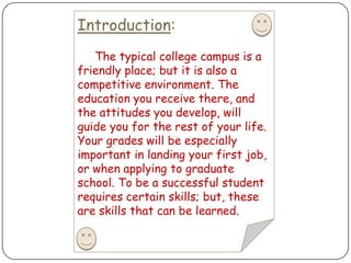 Introduction:The typical college campus is a friendly place; but it is also a competitive environment. The education you receive there, and the attitudes you develop, will guide you for the rest of your life. Your grades will be especially important in landing your first job, or when applying to graduate school. To be a successful student requires certain skills; but, these are skills that can be learned. 