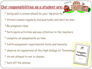 Our responsibilities as a student are:     * Doing well in school should be your top priority.      * Attend classes regularly and punctually and don’t be late.     * Be prepared class     * Participate activities and pay attention to the teachers.     * complete all assignments on time     * fulfill assignment requirements fairly and honestly     * observe all regulations of the High College of Technology     * its not allowed to eat in classes     * turn off the phones