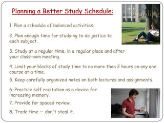 Planning a Better Study Schedule:1. Plan a schedule of balanced activities.2. Plan enough time for studying to do justice to each subject.3. Study at a regular time, in a regular place and after your classroom meeting.4. Limit your blocks of study time to no more than 2 hours on any one course at a time.5. Keep carefully organized notes on both lectures and assignments.6. Practice self recitation as a device for increasing memory.7. Provide for spaced review.8. Trade time — don't steal it.